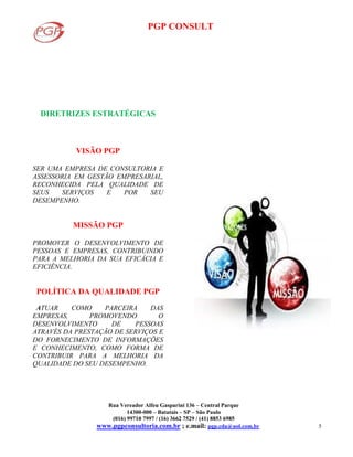 PGP CONSULT
Rua Vereador Alfeu Gasparini 136 – Central Parque
14300-000 – Batatais – SP – São Paulo
(016) 99710 7997 / (16) 3662 7529 / (41) 8853 6985
www.pgpconsultoria.com.br ; e.mail: pgp.cda@uol.com.br 5
DIRETRIZES ESTRATÉGICAS
VISÃO PGP
SER UMA EMPRESA DE CONSULTORIA E
ASSESSORIA EM GESTÃO EMPRESARIAL,
RECONHECIDA PELA QUALIDADE DE
SEUS SERVIÇOS E POR SEU
DESEMPENHO.
MISSÃO PGP
PROMOVER O DESENVOLVIMENTO DE
PESSOAS E EMPRESAS, CONTRIBUINDO
PARA A MELHORIA DA SUA EFICÁCIA E
EFICIÊNCIA.
POLÍTICA DA QUALIDADE PGP
ATUAR COMO PARCEIRA DAS
EMPRESAS, PROMOVENDO O
DESENVOLVIMENTO DE PESSOAS
ATRAVÉS DA PRESTAÇÃO DE SERVIÇOS E
DO FORNECIMENTO DE INFORMAÇÕES
E CONHECIMENTO, COMO FORMA DE
CONTRIBUIR PARA A MELHORIA DA
QUALIDADE DO SEU DESEMPENHO.
 