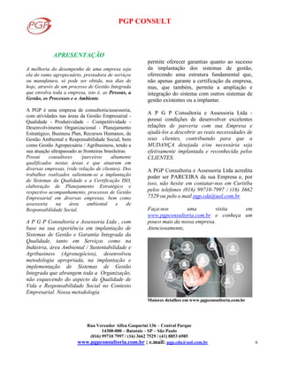 PGP CONSULT
Rua Vereador Alfeu Gasparini 136 – Central Parque
14300-000 – Batatais – SP – São Paulo
(016) 99710 7997 / (16) 3662 7529 / (41) 8853 6985
www.pgpconsultoria.com.br ; e.mail: pgp.cda@uol.com.br 6
APRESENTAÇÃO
A melhoria do desempenho de uma empresa seja
ela do ramo agropecuário, prestadora de serviços
ou manufatura, só pode ser obtida, nos dias de
hoje, através de um processo de Gestão Integrada
que envolva toda a empresa, isto é, as Pessoas, a
Gestão, os Processos e o Ambiente.
A PGP é uma empresa de consultoria/assessoria,
com atividades nas áreas da Gestão Empresarial -
Qualidade - Produtividade – Competitividade -
Desenvolvimento Organizacional - Planejamento
Estratégico, Business Plan, Recursos Humanos, de
Gestão Ambiental e Responsabilidade Social, bem
como Gestão Agropecuária / Agribusiness, tendo a
sua atuação ultrapassado as fronteiras brasileiras.
Possui consultores /parceiros altamente
qualificados nestas áreas e que atuaram em
diversas empresas, (vide relação de clientes). Dos
trabalhos realizados salientam-se a implantação
de Sistemas da Qualidade e a Certificação ISO,
elaboração de Planejamento Estratégico e
respectivo acompanhamento, processos de Gestão
Empresarial em diversas empresas, bem como
assessoria na área ambiental e de
Responsabilidade Social.
A P G P Consultoria e Assessoria Ltda , com
base na sua experiência em implantação de
Sistemas de Gestão e Garantia Integrada da
Qualidade, tanto em Serviços como na
Indústria, área Ambiental / Sustentabilidade e
Agribusiness (Agronegócios), desenvolveu
metodologia apropriada, na implantação e
implementação de Sistemas de Gestão
Integrada que abrangem toda a Organização,
não esquecendo do aspecto da Qualidade de
Vida e Responsabilidade Social no Contexto
Empresarial. Nossa metodologia
permite oferecer garantias quanto ao sucesso
da implantação dos sistemas de gestão,
oferecendo uma estrutura fundamental que,
não apenas garante a certificação da empresa,
mas, que também, permite a ampliação e
integração do sistema com outros sistemas de
gestão existentes ou a implantar.
A P G P Consultoria e Assessoria Ltda -
possui condições de desenvolver excelentes
relações de parceria com sua Empresa e
ajudá-los a descobrir as reais necessidades de
seus clientes, contribuindo para que a
MUDANÇA desejada e/ou necessária seja
efetivamente implantada e reconhecida pelos
CLIENTES.
A PGP Consultoria e Assessoria Ltda acredita
poder ser PARCEIRA da sua Empresa e, por
isso, não hesite em contatar-nos em Curitiba
pelos telefones (016) 99710-7997 / (16) 3662
7529 ou pelo e.mail pgp.cda@uol.com.br
Faça-nos uma visita em
www.pgpconsultoria.com.br e conheça um
pouco mais da nossa empresa.
Atenciosamente,
Maiores detalhes em www.pgpconsultoria.com.br
 