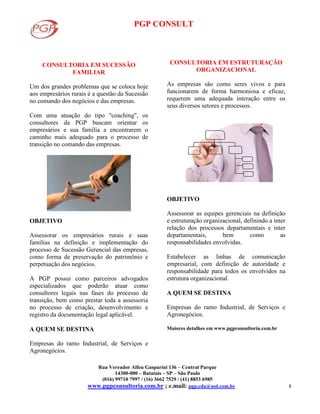 PGP CONSULT
Rua Vereador Alfeu Gasparini 136 – Central Parque
14300-000 – Batatais – SP – São Paulo
(016) 99710 7997 / (16) 3662 7529 / (41) 8853 6985
www.pgpconsultoria.com.br ; e.mail: pgp.cda@uol.com.br 8
CONSULTORIA EM SUCESSÃO
FAMILIAR
Um dos grandes problemas que se coloca hoje
aos empresários rurais é a questão da Sucessão
no comando dos negócios e das empresas.
Com uma atuação do tipo "coaching", os
consultores da PGP buscam orientar os
empresários e sua família a encontrarem o
caminho mais adequado para o processo de
transição no comando das empresas.
OBJETIVO
Assessorar os empresários rurais e suas
famílias na definição e implementação do
processo de Sucessão Gerencial das empresas,
como forma de preservação do patrimônio e
perpetuação dos negócios.
A PGP possui como parceiros advogados
especializados que poderão atuar como
consultores legais nas fases do processo de
transição, bem como prestar toda a assessoria
no processo de criação, desenvolvimento e
registro da documentação legal aplicável.
A QUEM SE DESTINA
Empresas do ramo Industrial, de Serviços e
Agronegócios.
CONSULTORIA EM ESTRUTURAÇÃO
ORGANIZACIONAL
As empresas são como seres vivos e para
funcionarem de forma harmoniosa e eficaz,
requerem uma adequada interação entre os
seus diversos setores e processos.
OBJETIVO
Assessorar as equipes gerenciais na definição
e estruturação organizacional, definindo a inter
relação dos processos departamentais e inter
departamentais, bem como as
responsabilidades envolvidas.
Estabelecer as linhas de comunicação
empresarial, com definição de autoridade e
responsabilidade para todos os envolvidos na
estrutura organizacional.
A QUEM SE DESTINA
Empresas do ramo Industrial, de Serviços e
Agronegócios.
Maiores detalhes em www.pgpconsultoria.com.br
 