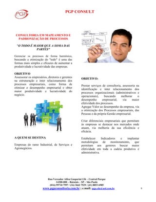 PGP CONSULT
Rua Vereador Alfeu Gasparini 136 – Central Parque
14300-000 – Batatais – SP – São Paulo
(016) 99710 7997 / (16) 3662 7529 / (41) 8853 6985
www.pgpconsultoria.com.br ; e.mail: pgp.cda@uol.com.br 9
CONSULTORIA EM MAPEAMENTO E
PADRONIZAÇÃO DE PROCESSOS
"O TODO É MAIOR QUE A SOMA DAS
PARTES"
Gerenciar os processos de forma harmônica,
buscando a otimização do "todo" é uma das
formas mais simples e eficazes de aumentar a
produtividade e lucratividade das empresas.
OBJETIVO
Assessorar os empresários, diretores e gerentes
na estruturação e inter relacionamento dos
processos empresariais, como forma de
otimizar o desempenho empresarial e obter
maior produtividade e lucratividade do
negócio.
A QUEM SE DESTINA
Empresas do ramo Industrial, de Serviços e
Agronegócios.
OBJETIVO:
Prestar serviços de consultoria, assessoria na
identificação e inter relacionamento dos
processos organizacionais (administrativos e
operacionais), buscando melhorar o
desempenho empresarial, via maior
efetividade dos processos.
Agregar Valor ao desempenho da empresa, via
a otimização dos Processos empresariais, das
Pessoas e da própria Gestão empresarial.
Criar diferenciais empresariais que permitam
às empresas se destacar nos mercados onde
atuam, via melhoria da sua eficiência e
eficácia.
Estabelecer Indicadores e implantar
metodologias de monitoramento, que
permitam aos gestores buscar maior
efetividade em toda a cadeia produtiva e
administrativa.
 