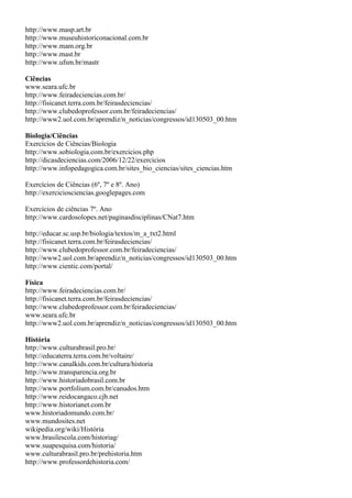 http://www.masp.art.br
http://www.museuhistoriconacional.com.br
http://www.mam.org.br
http://www.mast.br
http://www.ufsm.br/mastr

Ciências
www.seara.ufc.br
http://www.feiradeciencias.com.br/
http://fisicanet.terra.com.br/feirasdeciencias/
http://www.clubedoprofessor.com.br/feiradeciencias/
http://www2.uol.com.br/aprendiz/n_noticias/congressos/id130503_00.htm

Biologia/Ciências
Exercícios de Ciências/Biologia
http://www.sobiologia.com.br/exercicios.php
http://dicasdeciencias.com/2006/12/22/exercicios
http://www.infopedagogica.com.br/sites_bio_ciencias/sites_ciencias.htm

Exercícios de Ciências (6º, 7º e 8º. Ano)
http://exerciciosciencias.googlepages.com

Exercícios de ciências 7º. Ano
http://www.cardosolopes.net/paginasdisciplinas/CNat7.htm

http://educar.sc.usp.br/biologia/textos/m_a_txt2.html
http://fisicanet.terra.com.br/feirasdeciencias/
http://www.clubedoprofessor.com.br/feiradeciencias/
http://www2.uol.com.br/aprendiz/n_noticias/congressos/id130503_00.htm
http://www.cientic.com/portal/

Física
http://www.feiradeciencias.com.br/
http://fisicanet.terra.com.br/feirasdeciencias/
http://www.clubedoprofessor.com.br/feiradeciencias/
www.seara.ufc.br
http://www2.uol.com.br/aprendiz/n_noticias/congressos/id130503_00.htm

História
http://www.culturabrasil.pro.br/
http://educaterra.terra.com.br/voltaire/
http://www.canalkids.com.br/cultura/historia
http://www.transparencia.org.br
http://www.historiadobrasil.com.br
http://www.portfolium.com.br/canudos.htm
http://www.reidocangaco.cjb.net
http://www.historianet.com.br
www.historiadomundo.com.br/
www.mundosites.net
wikipedia.org/wiki/História
www.brasilescola.com/historiag/
www.suapesquisa.com/historia/
www.culturabrasil.pro.br/prehistoria.htm
http://www.professordehistoria.com/
 