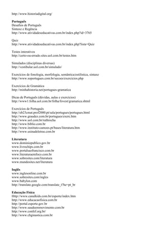 http://www.historiadigital.org/

Português
Desafios de Português
Sintaxe e Regência
http://www.atividadeseducativas.com.br/index.php?id=3765

Quiz
http://www.atividadeseducativas.com.br/index.php?lista=Quiz

Testes interativos
http://certo-ou-errado.sites.uol.com.br/testes.htm

Simulados (disciplinas diversas)
http://vestibular.uol.com.br/simulado/

Exercícios de fonologia, morfologia, semântica/estilística, sintaxe
http://www.soportugues.com.br/secoes/exercicios.php

Exercícios de Gramática
http://minhahistoria.net/portugues-gramatica

Dicas de Português (dúvidas, aulas e exercícios)
http://www1.folha.uol.com.br/folha/fovest/gramatica.shtml

Exercícios de Português
http://eb23cmat.prof2000.pt/sala/portugues/portugues.html
http://www.graudez.com.br/portugues/exerc.htm
http://www.uol.com.br/ruthrocha
http://www.biblio.com.br
http://www.instituto-camoes.pt/bases/literatura.htm
http://www.usinadeletras.com.br

Literatura
www.dominiopublico.gov.br
www.livrochips.com.br
www.portalsaofrancisco.com.br
www.literaturaemfoco.com.br
www.sobresites.com/literatura
www.mundosites.net/literatura

Inglês
www.inglesonline.com.br
www.sobresites.com/ingles
www.babylon.com
http://translate.google.com/translate_t?he=pt_br

Educação Física
Http://www.canalkids.com.br/esporte/index.htm
http://www.educacaofisica.com.br
http://portal.esporte.gov.br
http://www.saudeemmovimento.com.br
http://www.confef.org.br/
http://www.cbginastica.com.br
 