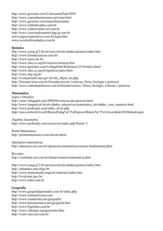 http://www.geocities.com/Colosseum/Park/5029
http://www.copacabanarunners.net/zona.html
http://www.geocities.com/musculacaonanet
http://www.clubedexadrez.com.br
http://www.xadrezonline.uol.com.br
http://www.cienciasdoesporte.hpg.ig.com.br
www.jogoscooperativos.com.br/jogos.htm
www.escolaoficinaludica.com.br

Química
http://www.csasp.g12.br/servicos/eol/atividades/quimica/index.htm
http://www.feiradeciencias.com.br/
http://www.seara.ufc.br/
http://www.cdcc.sc.usp.br/roteiros/itensexp.htm
http://www.geocities.com/CollegePark/Bookstore/2334/indice.html
http://www.cdcc.sc.usp.br/quimica/index.html
http://www.sbq.org.br/
http://rived.proinfo.mec.gov.br/site_objeto_lis.php
http://fisicanet.terra.com.br/feirasdeciencias/ (ciências, física, biologia e química)
http://www.clubedoprofessor.com.br/feiradeciencias/ (física, biologia, ciências e química)

Matemática
Jogos e Desafios
http://cesm1.blogspot.com/2009/06/ciencias-da-natureza.html
http://www.imagem.eti.br/atividades_educativas/matematica_atividades_com_numeros.html
http://www.profcardy.com/index_diver.php
http://sites.unifra.br/rived/ObjetosPedag%C3%B3gicos/Matem%C3%A1tica/tabid/428/Default.aspx

Álgebra, Geometria
http://www.profcardy.com/exercicios/index.php?frente=2

Portal Matemático
http://portalmatematico.com/inicial.shtml

Operações matemáticas
http://educacao.uol.com.br/operacoes-matematicas/ensino-fundamental.jhtm

Revisões
http://vestibular.uol.com.br/ultnot/resumos/matematica.jhtm

http://www.csasp.g12.br/servicos/eol/atividades/quimica/index.htm
http://edumatec.mat.ufrgs.br/
http://www.ensinomedio.impa.br/materiais/index.htm
http://rived.mec.gov.br/
http://www.cabri.com.br

Geografia
http://www.geografiaparatodos.com.br/index.php
http://www.wiltonoliveira.com/
http://www.mundosites.net/geografia/
http://www.buscatematica.net/geografia.htm
http://www.frigoletto.com.br/
http://www.cibergeo.org/geoensino.htm
http://ivairr.sites.uol.com.br/
 