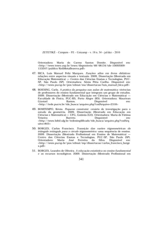 ZETETIKÉ – Cempem – FE – Unicamp – v. 18 n. 34 – jul/dez – 2010
341
Orientadora: Maria do Carmo Santos Domite. Disponível em:
<http://www.teses.usp.br/teses/disponiveis/48/48134/tde-10092009-
153247/publico/KeliMotaBezerra.pdf>
47. BICA, Luis Manuel Peliz Marques. Funções afins em livros didáticos:
relações entre aspectos visuais e textuais. 2009. Dissertação (Mestrado em
Educação Matemática) — Centro das Ciências Exatas e Tecnologias, PUC-
SP, São Paulo (SP). Orientadora: Sônia Pitta Coelho. Disponível em:
<http://www.pucsp.br/pos/edmat/ma/dissertacao/luis_manuel_bica.pdf>
48. BOESING, Carla. A prática da pesquisa nas aulas de matemática: vivências
de professores do ensino fundamental que integram um grupo de estudos.
2009. Dissertação (Mestrado em Educação em Ciências e Matemática) —
Faculdade de Física, PUC-RS, Porto Alegre (RS). Orientadora: Maurivan
Güntzel Ramos. Disponível em:
<http://tede.pucrs.br/tde_busca/arquivo.php?codArquivo=2318>
49. BOMTEMPO, Kênia. Pequeno construtor: cenário de investigação para o
estudo da geometria. 2009. Dissertação (Mestrado em Educação em
Ciências e Matemática) — UFG, Goiânia (GO). Orientadora: Maria de Fátima
Teixeira Barreto. Disponível em:
<http://www.bdtd.ufg.br/tedesimplificado/tde_busca/arquivo.php?codArq
uivo=843>
50. BORGES, Carlos Francisco. Transição das razões trigonométricas do
triângulo retângulo para o círculo trigonométrico: uma sequência de ensino.
2009. Dissertação (Mestrado Profissional em Ensino de Matemática) —
Centro das Ciências Exatas e Tecnologias, PUC-SP, São Paulo (SP).
Orientadora: Maria José Ferreira da Silva. Disponível em:
<http://www.pucsp.br/pos/edmat/mp/dissertacao/carlos_francisco_borge
s.pdf>
51. BORGES, Leandro de Oliveira. A educação estatística no ensino fundamental
e os recursos tecnológicos. 2009. Dissertação (Mestrado Profissional em
 