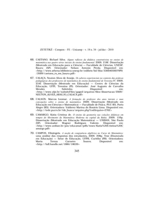 ZETETIKÉ – Cempem – FE – Unicamp – v. 18 n. 34 – jul/dez – 2010
345
66. CAETANO, Richael Silva. Alguns reflexos da didática construtivista no ensino de
matemática nas quatro séries iniciais do ensino fundamental. 2009. 218f. Dissertação
(Mestrado em Educação para a Ciência) — Faculdade de Ciências, UNESP,
Bauru (SP). Orientador: Nelson Antonio Pirola. Disponível em:
<http://www.athena.biblioteca.unesp.br/exlibris/bd/bba/33004056079P0
/2009/caetano_rs_me_bauru.pdf>
67. CALAÇA, Neuton Alves de Araújo. Os saberes experienciais no contexto das práticas
pedagógicas dos professores de matemática do ensino fundamental de Teresina-PI. 2009.
254f. Dissertação (Mestrado em Educação) — Centro de Ciências da
Educação, UFPI, Teresina (PI). Orientador: José Augusto de Carvalho
Mendes Sobrinho. Disponível em:
<http://www.ufpi.br/subsiteFiles/ppged/arquivos/files/dissertacao/2009/
NEUTON_ALVES_ARAUJO_CALACA.pdf>
68. CALSON, Marcos Leomar. A formação do professor dos anos iniciais e suas
concepções sobre o ensino de matemática. 2009. Dissertação (Mestrado em
Educação em Ciências e Matemática) — Faculdade de Física, PUC-RS, Porto
Alegre (RS). Orientadora: Valderez Marina do Rosário Lima. Disponível em:
<http://tede.pucrs.br/tde_busca/arquivo.php?codArquivo=2762>
69. CAMARGO, Kátia Cristina de. O ensino da geometria nas coleções didáticas em
tempos do Movimento da Matemática Moderna na capital da Bahia. 2009. 159p.
Dissertação (Mestrado em Educação Matemática) — UNIBAN, São Paulo
(SP). Orientador: Wagner Rodrigues Valente. Disponível em:
<http://www.uniban.br/pos/educamat/pdfs/teses/Katia%20Cristina%20C
amargo.pdf>
70. CAMPOS, Elisângela. A noção de congruência algébrica no Curso de Matemática:
uma análise das respostas dos estudantes. 2009. 208p. Tese (Doutorado
em Educação) — Setor de Educação, UFPR, Curitiba (PR). Orientadora:
Maria Tereza Carneiro Soares. Disponível em:
<http://hdl.handle.net/1884/18039>
 