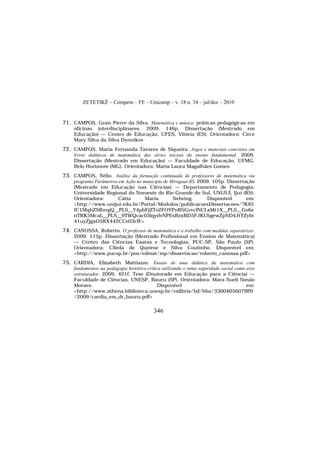 ZETETIKÉ – Cempem – FE – Unicamp – v. 18 n. 34 – jul/dez – 2010
346
71. CAMPOS, Gean Pierre da Silva. Matemática e música: práticas pedagógicas em
oficinas interdisciplinares. 2009. 146p. Dissertação (Mestrado em
Educação) — Centro de Educação, UFES, Vitória (ES). Orientadora: Circe
Mary Silva da Silva Dynnikov
72. CAMPOS, Maria Fernanda Tavares de Siqueira. Jogos e materiais concretos em
livros didáticos de matemática das séries iniciais do ensino fundamental. 2009.
Dissertação (Mestrado em Educação) — Faculdade de Educação, UFMG,
Belo Horizonte (MG). Orientadora: Maria Laura Magalhães Gomes
73. CAMPOS, Nélio. Análise da formação continuada de professores de matemática via
programa Parâmetros em Ação no município de Miraguaí-RS. 2009. 105p. Dissertação
(Mestrado em Educação nas Ciências) — Departamento de Pedagogia,
Universidade Regional do Noroeste do Rio Grande do Sul, UNIJUÍ, Ijuí (RS).
Orientadora: Cátia Maria Nehring. Disponível em:
<http://www.unijui.edu.br/Portal/Modulos/publicacoesDissertacoes/?K95
IC1MqhZSRovgQ__PLS__Y4pbFjZTo2FOYPnRSGvvcfNCLxMt1X__PLS__Go6z
nTRK5McaL__PLS__9TWQcac03lqydvNPEsBzxBD5FJKUbgewZpND4JtTZybi
41uyZjgxO5RX442CCe03cB'>
74. CANOSSA, Roberto. O professor de matemática e o trabalho com medidas separatrizes.
2009. 115p. Dissertação (Mestrado Profissional em Ensino de Matemática)
— Centro das Ciências Exatas e Tecnologias, PUC-SP, São Paulo (SP).
Orientadora: Cileda de Queiroz e Silva Coutinho. Disponível em:
<http://www.pucsp.br/pos/edmat/mp/dissertacao/roberto_canossa.pdf>
75. CARDIA, Elizabeth Mattiazzo. Ensaio de uma didática da matemática com
fundamentos na pedagogia histórico-crítica utilizando o tema seguridade social como eixo
estruturador. 2009. 421f. Tese (Doutorado em Educação para a Ciência) —
Faculdade de Ciências, UNESP, Bauru (SP). Orientadora: Mara Sueli Simão
Moraes. Disponível em:
<http://www.athena.biblioteca.unesp.br/exlibris/bd/bba/33004056079P0
/2009/cardia_em_dr_bauru.pdf>
 