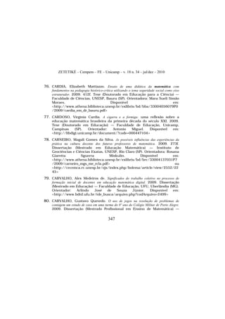 ZETETIKÉ – Cempem – FE – Unicamp – v. 18 n. 34 – jul/dez – 2010
347
76. CARDIA, Elizabeth Mattiazzo. Ensaio de uma didática da matemática com
fundamentos na pedagogia histórico-crítica utilizando o tema seguridade social como eixo
estruturador. 2009. 412f. Tese (Doutorado em Educação para a Ciência) —
Faculdade de Ciências, UNESP, Bauru (SP). Orientadora: Mara Sueli Simão
Moraes. Disponível em:
<http://www.athena.biblioteca.unesp.br/exlibris/bd/bba/33004056079P0
/2009/cardia_em_dr_bauru.pdf>
77. CARDOSO, Virgínia Cardia. A cigarra e a formiga: uma reflexão sobre a
educação matemática brasileira da primeira década do século XXI. 2009.
Tese (Doutorado em Educação) — Faculdade de Educação, Unicamp,
Campinas (SP). Orientador: Antonio Miguel. Disponível em:
<http://libdigi.unicamp.br/document/?code=000447104>
78. CARNEIRO, Magali Gomes da Silva. As possíveis influências das experiências da
prática na cultura docente dos futuros professores de matemática. 2009. 273f.
Dissertação (Mestrado em Educação Matemática) — Instituto de
Geociências e Ciências Exatas, UNESP, Rio Claro (SP). Orientadora: Rosana
Giaretta Sguerra Miskulin. Disponível em:
<http://www.athena.biblioteca.unesp.br/exlibris/bd/brc/33004137031P7
/2009/carneiro_mgs_me_rcla.pdf> ou
<http://cecemca.rc.unesp.br/ojs/index.php/bolema/article/view/2552/22
45>
79. CARVALHO, Alex Medeiros de. Significados do trabalho coletivo no processo de
formação inicial de docentes em educação matemática digital. 2009. Dissertação
(Mestrado em Educação) — Faculdade de Educação, UFU, Uberlândia (MG).
Orientador: Arlindo José de Souza Júnior. Disponível em:
<http://www.bdtd.ufu.br/tde_busca/arquivo.php?codArquivo=2499>
80. CARVALHO, Gustavo Quevedo. O uso de jogos na resolução de problemas de
contagem um estudo de caso em uma turma do 8º ano do Colégio Militar de Porto Alegre.
2009. Dissertação (Mestrado Profissional em Ensino de Matemática) —
 