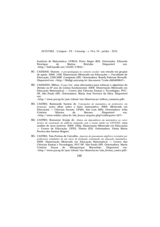 ZETETIKÉ – Cempem – FE – Unicamp – v. 18 n. 34 – jul/dez – 2010
348
Instituto de Matemática, UFRGS, Porto Alegre (RS). Orientador: Eduardo
Henrique de Mattos Brietzke. Disponível em:
<http://hdl.handle.net/10183/17845>
81. CASSIANI, Simone. A psicopedagogia no contexto escolar: um estudo em grupos
de apoio. 2009. 120f. Dissertação (Mestrado em Educação) — Faculdade de
Educação, UNICAMP, Campinas (SP). Orientadora: Rosely Palermo Brenelli.
Disponível em: <http://libdigi.unicamp.br/document/?code=000469647>
82. CASSIANO, Milton. O jogo Nim: uma alternativa para reforçar o algoritmo da
divisão no 6º ano do ensino fundamental. 2009. Dissertação (Mestrado em
Educação Matemática) — Centro das Ciências Exatas e Tecnologias, PUC-
SP, São Paulo (SP). Orientadora: Maria José Ferreira da Silva. Disponível
em:
<http://www.pucsp.br/pos/edmat/ma/dissertacao/milton_cassiano.pdf>
83. CASTRO, Raimundo Santos de. Concepções de matemática de professores em
formação: outro olhar sobre o fazer matemático. 2009. (Mestrado em
Educação) — Ciências Sociais, UFMA, São Luís (MA). Orientadora: Lélia
Cristina Silveira de Moraes. Disponível em:
<http://www.tedebc.ufma.br/tde_busca/arquivo.php?codArquivo=347>
84. CASTRO, Roseanne Araújo de. Alunos em dependência em matemática no curso
técnico de construção de edifícios integrado com o ensino médio no CEFETES: uma
análise de seus motivos. 2009. 240p. Dissertação (Mestrado em Educação)
— Centro de Educação, UFES, Vitória (ES). Orientadora: Vânia Maria
Pereira dos Santos-Wagner
85. CASTRO, Taís Freitas de Carvalho. Aspectos do pensamento algébrico revelados por
professores estudantes de um curso de formação continuada em educação matemática.
2009. Dissertação (Mestrado em Educação Matemática) — Centro das
Ciências Exatas e Tecnologias, PUC-SP, São Paulo (SP). Orientadora: Maria
Cristina Souza de Albuquerque Maranhão. Disponível em:
<http://www.pucsp.br/pos/edmat/ma/dissertacao/tais_freitas_castro.pdf>
 
