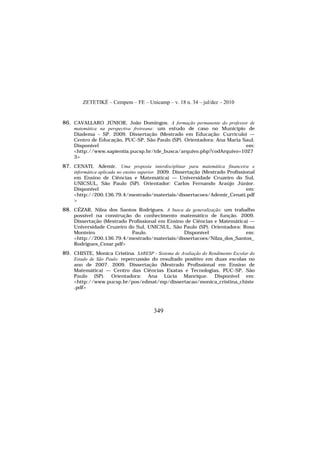 ZETETIKÉ – Cempem – FE – Unicamp – v. 18 n. 34 – jul/dez – 2010
349
86. CAVALLARO JÚNIOR, João Domingos. A formação permanente do professor de
matemática na perspectiva freireana: um estudo de caso no Município de
Diadema – SP. 2009. Dissertação (Mestrado em Educação: Currículo) —
Centro de Educação, PUC-SP, São Paulo (SP). Orientadora: Ana Maria Saul.
Disponível em:
<http://www.sapientia.pucsp.br/tde_busca/arquivo.php?codArquivo=1027
3>
87. CENATI, Ademir. Uma proposta interdisciplinar para matemática financeira e
informática aplicada no ensino superior. 2009. Dissertação (Mestrado Profissional
em Ensino de Ciências e Matemática) — Universidade Cruzeiro do Sul,
UNICSUL, São Paulo (SP). Orientador: Carlos Fernando Araújo Júnior.
Disponível em:
<http://200.136.79.4/mestrado/materiais/dissertacoes/Ademir_Cenati.pdf
>
88. CÉZAR, Nilza dos Santos Rodrigues. A busca da generalização: um trabalho
possível na construção do conhecimento matemático de função. 2009.
Dissertação (Mestrado Profissional em Ensino de Ciências e Matemática) —
Universidade Cruzeiro do Sul, UNICSUL, São Paulo (SP). Orientadora: Rosa
Monteiro Paulo. Disponível em:
<http://200.136.79.4/mestrado/materiais/dissertacoes/Nilza_dos_Santos_
Rodrigues_Cezar.pdf>
89. CHISTE, Monica Cristina. SARESP - Sistema de Avaliação do Rendimento Escolar do
Estado de São Paulo: repercussão do resultado positivo em duas escolas no
ano de 2007. 2009. Dissertação (Mestrado Profissional em Ensino de
Matemática) — Centro das Ciências Exatas e Tecnologias, PUC-SP, São
Paulo (SP). Orientadora: Ana Lúcia Manrique. Disponível em:
<http://www.pucsp.br/pos/edmat/mp/dissertacao/monica_cristina_chiste
.pdf>
 