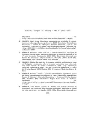 ZETETIKÉ – Cempem – FE – Unicamp – v. 18 n. 34 – jul/dez – 2010
332
Disponível em:
<http://www.pos.uea.edu.br/data/area/titulado/download/14-8.pdf>
4. ALMEIDA Rafael Neves. Modelagem matemática nas atividades de estágio:
saberes revelados por futuros professores. 2009. Dissertação (Mestrado em
Educação) — Centro de Educação e Ciências Humanas, UFSCar, São
Carlos (SP). Orientadora: Cármen Lúcia Brancaglion Passos. Disponível em:
<http://200.136.241.56/htdocs/tedeSimplificado/tde_busca/arquivo.php?
codArquivo=2880>
5. ALMEIDA, Fernando Emílio Leite de. O contrato didático na passagem da
linguagem natural para a linguagem algébrica e na resolução da equação na
7ª série do ensino fundamental. 2009. 258p. Dissertação (Mestrado em
Ensino das Ciências) — Departamento de Educação, UFRPE, Recife (PE).
Orientadora: Anna Paula de Avellar Brito Menezes
6. ALMEIDA, Marlisa Bernardi de. A formação inicial de professores no curso
de Pedagogia: constatações sobre a formação matemática para a docência
nas séries iniciais do ensino fundamental. 2009. 177p. Dissertação
(Mestrado em Educação para a Ciência e o Ensino de Matemática) — Centro
de Ciências Exatas, UEM, Maringá (PR). Orientadora: Maria das Graças de
Lima
7. ALMEIDA, Vanessa Lucena C. Questões não-rotineiras: a produção escrita
de alunos da graduação em matemática. 2009. Dissertação (Mestrado em
Ensino de Ciências e Educação Matemática) — Centro de Ciências Exatas,
UEL, Londrina (PR). Orientadora: Regina Luzia Corio de Buriasco.
Disponível em:
<http://www2.uel.br/cce/pos/mecem/pdf/Dissertacoes/vanessa_almeida_
texto.pdf>
8. ALMEIDA, Vera Fátima Corsino de. Análise das práticas docentes de
professores dos cursos de licenciatura em matemática referentes ao estudo
de retas paralelas e de ângulos. 2009. 133p. Dissertação (Mestrado em
 