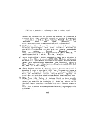 ZETETIKÉ – Cempem – FE – Unicamp – v. 18 n. 34 – jul/dez – 2010
351
capacitação fundamentado no conceito de registros de representação
semiótica. 2009. 132p. Dissertação (Mestrado em Ciências da Linguagem)
— Universidade do Sul de Santa Catarina, UNISUL, Tubarão (SC).
Orientador: Fábio José Rauen. Disponível em:
<http://aplicacoes.unisul.br/pergamum/pdf/100253_Jeanine.pdf>
96. COSTA, Letícia Vieira Oliveira. Números reais no ensino fundamental: alguns
obstáculos epistemológicos. 2009. 377p. Dissertação (Mestrado em
Educação) — Faculdade de Educação, USP, São Paulo (SP). Orientadora:
Maria Cristina Bonomi. Disponível em:
<http://www.teses.usp.br/teses/disponiveis/48/48134/tde-30082010-
085854/publico/LETICIA_VIEIRA_OLIVEIRA_COSTA.pdf>
97. COSTA, Renata Alves. A passagem da numeração romana para a indo-arábica no
ocidente em livros didáticos de matemática. 2009. 103p. (Mestrado em Educação
Tecnológica) — Centro Federal de Educação Tecnológica de Minas Gerais,
CEFET, Belo Horizonte (MG). Orientador: Fabio Wellington Orlando da
Silva. Disponível em: <http://www.et.cefetmg.br/permalink/3f6842e9-
14ce-11df-b95f-00188be4f822.pdf>
98. COSTA, Valdina Gonçalves da. Professores formadores dos cursos de licenciatura em
matemática do estado de Minas Gerais. 2009. Tese (Doutorado em Educação
Matemática) — Centro das Ciências Exatas e Tecnologias, PUC-SP, São
Paulo (SP). Orientadora: Laurizete Ferragut Passos. Disponível em:
<http://www.pucsp.br/pos/edmat/do/tese/valdina_goncalves_costa.pdf>
99. CRUZ, Anete Otília Cardoso de Santana. Simetria na dança: vestígios
matemáticos na prática da dança esportiva em cadeira de rodas. 2009.
Dissertação (Mestrado em Educação) — Centro de Ciências Sociais
Aplicadas, UFRN, Natal (RN). Orientador: Iran Abreu Mendes. Disponível
em:
<http://bdtd.bczm.ufrn.br/tedesimplificado/tde_busca/arquivo.php?codAr
quivo=3602>
 