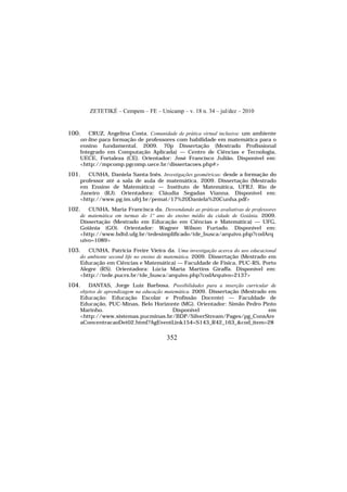 ZETETIKÉ – Cempem – FE – Unicamp – v. 18 n. 34 – jul/dez – 2010
352
100. CRUZ, Angelina Costa. Comunidade de prática virtual inclusiva: um ambiente
on-line para formação de professores com habilidade em matemática para o
ensino fundamental. 2009. 70p Dissertação (Mestrado Profissional
Integrado em Computação Aplicada) — Centro de Ciências e Tecnologia,
UECE, Fortaleza (CE). Orientador: José Francisco Julião. Disponível em:
<http://mpcomp.pgcomp.uece.br/dissertacoes.php#>
101. CUNHA, Daniela Santa Inês. Investigações geométricas: desde a formação do
professor até a sala de aula de matemática. 2009. Dissertação (Mestrado
em Ensino de Matemática) — Instituto de Matemática, UFRJ, Rio de
Janeiro (RJ). Orientadora: Cláudia Segadas Vianna. Disponível em:
<http://www.pg.im.ufrj.br/pemat/17%20Daniela%20Cunha.pdf>
102. CUNHA, Maria Francisca da. Desvendando as práticas avaliativas de professores
de matemática em turmas do 1º ano do ensino médio da cidade de Goiânia. 2009.
Dissertação (Mestrado em Educação em Ciências e Matemática) — UFG,
Goiânia (GO). Orientador: Wagner Wilson Furtado. Disponível em:
<http://www.bdtd.ufg.br/tedesimplificado/tde_busca/arquivo.php?codArq
uivo=1089>
103. CUNHA, Patricia Freire Vieira da. Uma investigação acerca do uso educacional
do ambiente second life no ensino de matemática. 2009. Dissertação (Mestrado em
Educação em Ciências e Matemática) — Faculdade de Física, PUC-RS, Porto
Alegre (RS). Orientadora: Lúcia Maria Martins Giraffa. Disponível em:
<http://tede.pucrs.br/tde_busca/arquivo.php?codArquivo=2137>
104. DANTAS, Jorge Luiz Barbosa. Possibilidades para a inserção curricular de
objetos de aprendizagem na educação matemática. 2009. Dissertação (Mestrado em
Educação: Educação Escolar e Profissão Docente) — Faculdade de
Educação, PUC-Minas, Belo Horizonte (MG). Orientador: Simão Pedro Pinto
Marinho. Disponível em
<http://www.sistemas.pucminas.br/BDP/SilverStream/Pages/pg_ConsAre
aConcentracaoDet02.html?AgEventLink154=S143_R42_163_&cod_item=28
 