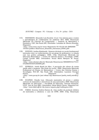 ZETETIKÉ – Cempem – FE – Unicamp – v. 18 n. 34 – jul/dez – 2010
355
115. EISENMANN, Alexandre Luis Kundrat. IComb: Um sistema para o ensino
e aprendizagem de combinatória em ambiente Web. 2009. Dissertação
(Mestrado em Ciências da Computação) — Instituto de Matemática e
Estatística, USP, São Paulo (SP). Orientador: Leônidas de Oliveira Brandão.
Disponível em:
<http://www.teses.usp.br/teses/disponiveis/45/45134/tde-26062009-
191043/publico/dissertacao_alexandre_eisenmann_FINAL.pdf>
116. ESTEVES, Anelisa Kisielewski. Números decimais na escola fundamental:
interações entre os conhecimentos de um grupo de professores e a relação
com sua prática pedagógica. 2009. 153p. Dissertação (Mestrado em
Educação Matemática) — Centro de Ciências Exatas e Tecnologia, UFMS,
Campo Grande (MS). Orientadora: Neusa Maria Marques de Souza.
Disponível em:
<http://www.edumat.ufms.br/Mestrado/Dissertacoes/DISSERTA%C7%C3
O%20ESTEVES%202009.pdf>
117. ESTRELLA, Josefa Roseli da Silva. A percepção dos alunos do ensino
médio sobre a proposta "São Paulo faz escola". 2009. Dissertação (Mestrado
Profissional em Ensino de Matemática) — Centro das Ciências Exatas e
Tecnologias, PUC-SP, São Paulo (SP). Orientadora: Laurizete Ferragut
Passos. Disponível em:
<http://www.pucsp.br/pos/edmat/mp/dissertacao/josefa_roseli_estrella.p
df>
118. EUGÊNIO, Cláudio Luiz. Educação matemática de jovens e adultos
certezas da matemática e (in)certezas de uma matemática. 2009. Dissertação
(Mestrado em Educação) — Faculdade de Educação, Ciências Humanas,
UFJF, Juiz de Fora (MG). Orientadora: Sônia Maria Clareto. Disponível em:
<http://www.bdtd.ufjf.br/tde_busca/arquivo.php?codArquivo=559>
119. FARIAS, Severina Andréa Dantas de. Uma análise da produção didática
da matemática a distância: o caso da UFPB. 2009. 210p. Dissertação
 