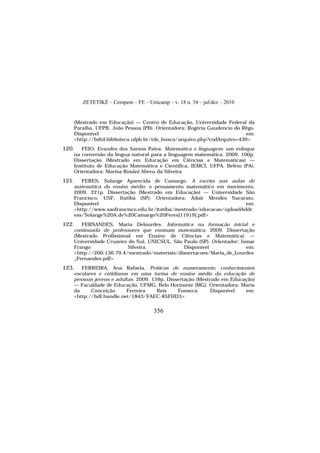 ZETETIKÉ – Cempem – FE – Unicamp – v. 18 n. 34 – jul/dez – 2010
356
(Mestrado em Educação) — Centro de Educação, Universidade Federal da
Paraíba, UFPB, João Pessoa (PB). Orientadora: Rogéria Gaudencio do Rêgo.
Disponível em:
<http://bdtd.biblioteca.ufpb.br/tde_busca/arquivo.php?codArquivo=439>
120. FEIO, Evandro dos Santos Paiva. Matemática e linguagem: um enfoque
na conversão da língua natural para a linguagem matemática. 2009. 100p.
Dissertação (Mestrado em Educação em Ciências e Matemáticas) —
Instituto de Educação Matemática e Científica, IEMCI, UFPA, Belém (PA).
Orientadora: Marisa Rosâni Abreu da Silveira
121. FERES, Solange Aparecida de Camargo. A escrita nas aulas de
matemática do ensino médio: o pensamento matemático em movimento.
2009. 221p. Dissertação (Mestrado em Educação) — Universidade São
Francisco, USF, Itatiba (SP). Orientadora: Adair Mendes Nacarato.
Disponível em:
<http://www.saofrancisco.edu.br/itatiba/mestrado/educacao/uploadAddr
ess/Solange%20A.de%20Camargo%20Feres[11919].pdf>
122. FERNANDES, Maria Delourdes. Informática na formação inicial e
continuada de professores que ensinam matemática. 2009. Dissertação
(Mestrado Profissional em Ensino de Ciências e Matemática) —
Universidade Cruzeiro do Sul, UNICSUL, São Paulo (SP). Orientador: Ismar
Frango Silveira. Disponível em:
<http://200.136.79.4/mestrado/materiais/dissertacoes/Maria_de_Lourdes
_Fernandes.pdf>
123. FERREIRA, Ana Rafaela. Práticas de numeramento, conhecimentos
escolares e cotidianos em uma turma de ensino médio da educação de
pessoas jovens e adultas. 2009. 159p. Dissertação (Mestrado em Educação)
— Faculdade de Educação, UFMG, Belo Horizonte (MG). Orientadora: Maria
da Conceição Ferreira Reis Fonseca. Disponível em:
<http://hdl.handle.net/1843/FAEC-85FHD3>
 