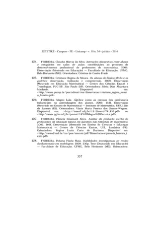 ZETETIKÉ – Cempem – FE – Unicamp – v. 18 n. 34 – jul/dez – 2010
357
124. FERREIRA, Cláudia Márcia da Silva. Interações discursivas entre alunos
e estagiários em salas de aulas: contribuições ao processo de
desenvolvimento profissional de professores de matemática. 2009.
Dissertação (Mestrado em Educação) — Faculdade de Educação, UFMG,
Belo Horizonte (MG). Orientadora: Cristina de Castro Frade
125. FERREIRA, Cristiane Regina de Moura. Os alunos do Ensino Médio e os
padrões: observação, realização e compreensão. 2009. Dissertação
(Mestrado em Educação Matemática) — Centro das Ciências Exatas e
Tecnologias, PUC-SP, São Paulo (SP). Orientadora: Silvia Dias Alcântara
Machado. Disponível em:
<http://www.pucsp.br/pos/edmat/ma/dissertacao/cristiane_regina_mour
a_ferreira.pdf>
126. FERREIRA, Magno Luiz. Álgebra: como as crenças dos professores
influenciam na aprendizagem dos alunos. 2009. 151f. Dissertação
(Mestrado em Ensino de Matemática) — Instituto de Matemática, UFRJ, Rio
de Janeiro (RJ). Orientadora: Vânia Maria Pereira dos Santos-Wagner.
Disponível em: <http://teses2.ufrj.br/11/dissert/741455.pdf> ou
<http://www.pg.im.ufrj.br/pemat/14%20Magno%20Ferreira.pdf>
127. FERREIRA, Pâmela Emanueli Alves. Análise da produção escrita de
professores da educação básica em questões não-rotineiras de matemática.
2009. 166f. Dissertação (Mestrado em Ensino de Ciências e Educação
Matemática) — Centro de Ciências Exatas, UEL, Londrina (PR).
Orientadora: Regina Luzia Corio de Buriasco. Disponível em:
<http://www2.uel.br/cce/pos/mecem/pdf/Dissertacoes/pamela_ferreira_t
exto.pdf>
128. FERREIRA, Poliana Flavia Maia. Habilidades investigativas no ensino
fundamentado em modelagem. 2009. 230p. Tese (Doutorado em Educação)
— Faculdade de Educação, UFMG, Belo Horizonte (MG). Orientadora:
 
