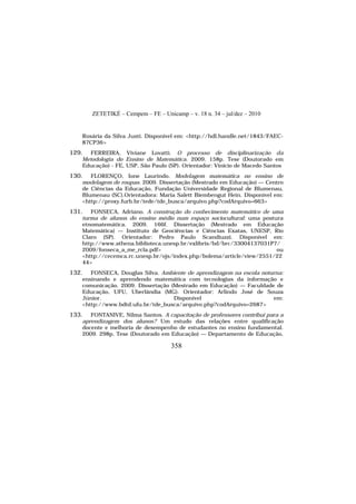 ZETETIKÉ – Cempem – FE – Unicamp – v. 18 n. 34 – jul/dez – 2010
358
Rosária da Silva Justi. Disponível em: <http://hdl.handle.net/1843/FAEC-
87CP36>
129. FERREIRA, Viviane Lovatti. O processo de disciplinarização da
Metodologia do Ensino de Matemática. 2009. 158p. Tese (Doutorado em
Educação) - FE, USP, São Paulo (SP). Orientador: Vinício de Macedo Santos
130. FLORENÇO, Ione Laurindo. Modelagem matemática no ensino de
modelagem de roupas. 2009. Dissertação (Mestrado em Educação) — Centro
de Ciências da Educação, Fundação Universidade Regional de Blumenau,
Blumenau (SC).Orientadora: Maria Salett Biembengut Hein. Disponível em:
<http://proxy.furb.br/tede/tde_busca/arquivo.php?codArquivo=663>
131. FONSECA, Adriano. A construção do conhecimento matemático de uma
turma de alunos do ensino médio num espaço sociocultural: uma postura
etnomatemática. 2009. 166f. Dissertação (Mestrado em Educação
Matemática) — Instituto de Geociências e Ciências Exatas, UNESP, Rio
Claro (SP). Orientador: Pedro Paulo Scandiuzzi. Disponível em:
http://www.athena.biblioteca.unesp.br/exlibris/bd/brc/33004137031P7/
2009/fonseca_a_me_rcla.pdf> ou
<http://cecemca.rc.unesp.br/ojs/index.php/bolema/article/view/2551/22
44>
132. FONSECA, Douglas Silva. Ambiente de aprendizagem na escola noturna:
ensinando e aprendendo matemática com tecnologias da informação e
comunicação. 2009. Dissertação (Mestrado em Educação) — Faculdade de
Educação, UFU, Uberlândia (MG). Orientador: Arlindo José de Souza
Júnior. Disponível em:
<http://www.bdtd.ufu.br/tde_busca/arquivo.php?codArquivo=2687>
133. FONTANIVE, Nilma Santos. A capacitação de professores contribui para a
aprendizagem dos alunos? Um estudo das relações entre qualificação
docente e melhoria de desempenho de estudantes no ensino fundamental.
2009. 298p. Tese (Doutorado em Educação) — Departamento de Educação,
 