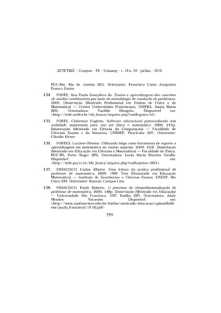 ZETETIKÉ – Cempem – FE – Unicamp – v. 18 n. 34 – jul/dez – 2010
359
PUC-Rio, Rio de Janeiro (RJ). Orientador: Francisco Creso Junqueira
Franco Júnior
134. FONTE, Ana Paula Gonçalves da. Ensino e aprendizagem dos conceitos
de análise combinatória por meio da metodologia de resolução de problemas.
2009. Dissertação (Mestrado Profissional em Ensino de Física e de
Matemática) — Centro Universitário Franciscano, UNIFRA, Santa Maria
(RS). Orientadora: Vanilde Bisognin. Disponível em:
<http://tede.unifra.br/tde_busca/arquivo.php?codArquivo=45>
135. FORTE, Cleberson Eugênio. Software educacional potencializado com
realidade aumentada para uso em física e matemática. 2009. 215p.
Dissertação (Mestrado em Ciência da Computação) — Faculdade de
Ciências Exatas e da Natureza, UNIMEP, Piracicaba (SP). Orientador:
Cláudio Kirner
136. FORTES, Luciane Oliveira. Utilizando blogs como ferramenta de suporte a
aprendizagem em matemática no ensino superior. 2009. 103f. Dissertação
(Mestrado em Educação em Ciências e Matemática) — Faculdade de Física,
PUC-RS, Porto Alegre (RS). Orientadora: Lúcia Maria Martins Giraffa.
Disponível em:
<http://tede.pucrs.br/tde_busca/arquivo.php?codArquivo=1967>
137. FRANCISCO, Carlos Alberto. Uma leitura da prática profissional do
professor de matemática. 2009. 189f. Tese (Doutorado em Educação
Matemática) — Instituto de Geociências e Ciências Exatas, UNESP, Rio
Claro (SP). Orientador: Romulo Campos Lins
138. FRANCISCO, Paulo Roberto. O processo de desprofissionalização do
professor de matemática. 2009. 148p. Dissertação (Mestrado em Educação)
— Universidade São Francisco, USF, Itatiba (SP). Orientadora: Adair
Mendes Nacarato. Disponível em:
<http://www.saofrancisco.edu.br/itatiba/mestrado/educacao/uploadAddr
ess/paulo_francisco[11919].pdf>
 
