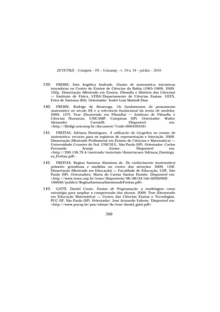 ZETETIKÉ – Cempem – FE – Unicamp – v. 18 n. 34 – jul/dez – 2010
360
139. FREIRE, Inês Angélica Andrade. Ensino de matemática: iniciativas
inovadoras no Centro de Ensino de Ciências da Bahia (1965-1969). 2009.
102p. Dissertação (Mestrado em Ensino, Filosofia e História das Ciências)
— Instituto de Física, UFBA/Departamento de Ciências Exatas, UEFS,
Feira de Santana (BA). Orientador: André Luís Mattedi Dias
140. FREIRE, Rodrigo de Alvarenga. Os fundamentos do pensamento
matemático no século XX e a relevância fundacional da teoria de modelos.
2009. 127f. Tese (Doutorado em Filosofia) — Instituto de Filosofia e
Ciências Humanas, UNICAMP, Campinas (SP). Orientador: Walter
Alexandre Carnielli. Disponível em:
<http://libdigi.unicamp.br/document/?code=000439559>
141. FREITAS, Adriana Domingues. A utilização do Geogebra no ensino de
matemática: recurso para os registros de representação e interação. 2009.
Dissertação (Mestrado Profissional em Ensino de Ciências e Matemática) —
Universidade Cruzeiro do Sul, UNICSUL, São Paulo (SP). Orientador: Carlos
Fernando Araújo Júnior. Disponível em:
<http://200.136.79.4/mestrado/materiais/dissertacoes/Adriana_Domingu
es_Freitas.pdf>
142. FREITAS, Regina Santana Alaminos de. Do conhecimento (matemático)
primeiro: grandezas e medidas no centro das atenções. 2009. 150f.
Dissertação (Mestrado em Educação) — Faculdade de Educação, USP, São
Paulo (SP). Orientadora: Maria do Carmo Santos Domite. Disponível em:
<http://www.teses.usp.br/teses/disponiveis/48/48134/tde-02092009-
160046/publico/ReginaSantanaAlaminosdeFreitas.pdf>
143. GATTI, Daniel Couto. Ensino de Programação: a modelagem como
estratégia para ampliar a compreensão dos alunos. 2009. Tese (Doutorado
em Educação Matemática) — Centro das Ciências Exatas e Tecnologias,
PUC-SP, São Paulo (SP). Orientador: José Armando Valente. Disponível em:
<http://www.pucsp.br/pos/edmat/do/tese/daniel_gatti.pdf>
 