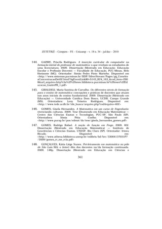 ZETETIKÉ – Cempem – FE – Unicamp – v. 18 n. 34 – jul/dez – 2010
361
144. GAZIRE, Priscila Rodrigues. A inserção curricular do computador na
formação inicial do professor de matemática: o que revelam os estudantes de
uma licenciatura. 2009. Dissertação (Mestrado em Educação: Educação
Escolar e Profissão Docente) — Faculdade de Educação, PUC-Minas, Belo
Horizonte (MG). Orientador: Simão Pedro Pinto Marinho. Disponível em
<http://www.sistemas.pucminas.br/BDP/SilverStream/Pages/pg_ConsAre
aConcentracaoDet02.html?AgEventLink80=S143_R24_163_&cod_item=290
8&url_arquivo=http%3a%2f%2fwww.biblioteca.pucminas.br%2fteses%2fEd
ucacao_GazirePR_1.pdf>
145. GIRALDELI, Maria Santina de Carvalho. Os diferentes níveis de formação
para o ensino de matemática: concepções e práticas de docentes que atuam
nos anos iniciais do ensino fundamental. 2009. Dissertação (Mestrado em
Educação) — Universidade Católica Dom Bosco, UCDB, Campo Grande
(MS). Orientadora: Leny Teixeira Rodrigues. Disponível em:
<http://www.tede.ucdb.br/tde_busca/arquivo.php?codArquivo=402>
146. GOMES, Gisela Hernandes. A Matemática em um curso de Engenharia:
vivenciando culturas. 2009. Tese (Doutorado em Educação Matemática) —
Centro das Ciências Exatas e Tecnologias, PUC-SP, São Paulo (SP).
Orientadora: Sônia Pitta Coelho. Disponível em:
<http://www.pucsp.br/pos/edmat/do/tese/gisela_hernandes_gomes.pdf>
147. GOMES, Rodrigo Rafael. A noção de função em Frege. 2009. 85f.
Dissertação (Mestrado em Educação Matemática) — Instituto de
Geociências e Ciências Exatas, UNESP, Rio Claro (SP). Orientador: Irineu
Bicudo. Disponível em:
<http://www.athena.biblioteca.unesp.br/exlibris/bd/brc/33004137031P7
/2009/gomes_rr_me_rcla.pdf>
148. GONÇALVES, Kátia Liége Nunes. Pró-letramento em matemática no pólo
de São Luís/MA: o (inter) dito dos docentes na/da formação continuada.
2009. 148p. Dissertação (Mestrado em Educação em Ciências e
 