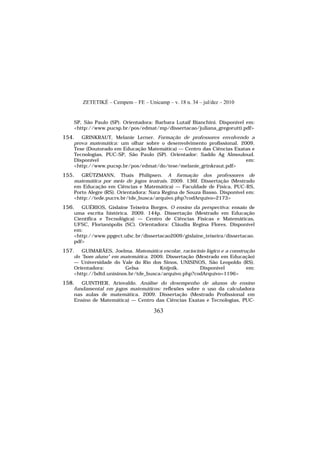 ZETETIKÉ – Cempem – FE – Unicamp – v. 18 n. 34 – jul/dez – 2010
363
SP, São Paulo (SP). Orientadora: Barbara Lutaif Bianchini. Disponível em:
<http://www.pucsp.br/pos/edmat/mp/dissertacao/juliana_gregorutti.pdf>
154. GRINKRAUT, Melanie Lerner. Formação de professores envolvendo a
prova matemática: um olhar sobre o desenvolvimento profissional. 2009.
Tese (Doutorado em Educação Matemática) — Centro das Ciências Exatas e
Tecnologias, PUC-SP, São Paulo (SP). Orientador: Saddo Ag Almouloud.
Disponível em:
<http://www.pucsp.br/pos/edmat/do/tese/melanie_grinkraut.pdf>
155. GRÜTZMANN, Thaís Philipsen. A formação dos professores de
matemática por meio de jogos teatrais. 2009. 136f. Dissertação (Mestrado
em Educação em Ciências e Matemática) — Faculdade de Física, PUC-RS,
Porto Alegre (RS). Orientadora: Nara Regina de Souza Basso. Disponível em:
<http://tede.pucrs.br/tde_busca/arquivo.php?codArquivo=2173>
156. GUÉRIOS, Gislaine Teixeira Borges. O ensino da perspectiva: ensaio de
uma escrita histórica. 2009. 144p. Dissertação (Mestrado em Educação
Científica e Tecnológica) — Centro de Ciências Físicas e Matemáticas,
UFSC, Florianópolis (SC). Orientadora: Cláudia Regina Flores. Disponível
em:
<http://www.ppgect.ufsc.br/dissertacao2009/gislaine_teixeira/dissertacao.
pdf>
157. GUIMARÃES, Joelma. Matemática escolar, raciocínio lógico e a construção
do "bom aluno" em matemática. 2009. Dissertação (Mestrado em Educação)
— Universidade do Vale do Rio dos Sinos, UNISINOS, São Leopoldo (RS).
Orientadora: Gelsa Knijnik. Disponível em:
<http://bdtd.unisinos.br/tde_busca/arquivo.php?codArquivo=1196>
158. GUINTHER, Ariovaldo. Análise do desempenho de alunos do ensino
fundamental em jogos matemáticos: reflexões sobre o uso da calculadora
nas aulas de matemática. 2009. Dissertação (Mestrado Profissional em
Ensino de Matemática) — Centro das Ciências Exatas e Tecnologias, PUC-
 