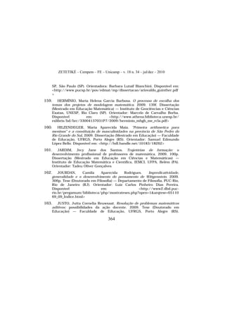 ZETETIKÉ – Cempem – FE – Unicamp – v. 18 n. 34 – jul/dez – 2010
364
SP, São Paulo (SP). Orientadora: Barbara Lutaif Bianchini. Disponível em:
<http://www.pucsp.br/pos/edmat/mp/dissertacao/ariovaldo_guinther.pdf
>
159. HERMÍNIO, Maria Helena Garcia Barbosa. O processo de escolha dos
temas dos projetos de modelagem matemática. 2009. 139f. Dissertação
(Mestrado em Educação Matemática) — Instituto de Geociências e Ciências
Exatas, UNESP, Rio Claro (SP). Orientador: Marcelo de Carvalho Borba.
Disponível em: <http://www.athena.biblioteca.unesp.br/
exlibris/bd/brc/33004137031P7/2009/herminio_mhgb_me_rcla.pdf>
160. HILZENDEGER, Maria Aparecida Maia. "Primeira arithmetica para
meninos" e a constituição de masculinidades na província de São Pedro do
Rio Grande do Sul. 2009. Dissertação (Mestrado em Educação) — Faculdade
de Educação, UFRGS, Porto Alegre (RS). Orientador: Samuel Edmundo
López Bello. Disponível em: <http://hdl.handle.net/10183/18262>
161. JARDIM, Jecy Jane dos Santos. Trajetórias de formação: o
desenvolvimento profissional de professores de matemática. 2009. 100p.
Dissertação (Mestrado em Educação em Ciências e Matemáticas) —
Instituto de Educação Matemática e Científica, IEMCI, UFPA, Belém (PA).
Orientador: Tadeu Oliver Gonçalves
162. JOURDAN, Camila Aparecida Rodrigues. Impredicatividade,
generalidade e o desenvolvimento do pensamento de Wittgenstein. 2009.
306p. Tese (Doutorado em Filosofia) — Departamento de Filosofia, PUC-Rio,
Rio de Janeiro (RJ). Orientador: Luiz Carlos Pinheiro Dias Pereira.
Disponível em: <http://www2.dbd.puc-
rio.br/pergamum/biblioteca/php/mostrateses.php?open=1&arqtese=05110
69_09_Indice.html>
163. JUSTO, Jutta Cornelia Reuwsaat. Resolução de problemas matemáticos
aditivos: possibilidades da ação docente. 2009. Tese (Doutorado em
Educação) — Faculdade de Educação, UFRGS, Porto Alegre (RS).
 
