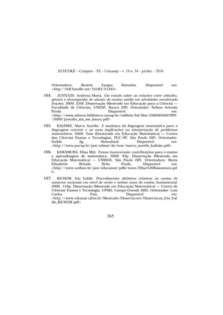 ZETETIKÉ – Cempem – FE – Unicamp – v. 18 n. 34 – jul/dez – 2010
365
Orientadora: Beatriz Vargas Dorneles. Disponível em:
<http://hdl.handle.net/10183/21445>
164. JUSTULIN, Andresa Maria. Um estudo sobre as relações entre atitudes,
gênero e desempenho de alunos do ensino médio em atividades envolvendo
frações. 2009. 250f. Dissertação (Mestrado em Educação para a Ciência) —
Faculdade de Ciências, UNESP, Bauru (SP). Orientador: Nelson Antonio
Pirola. Disponível em:
<http://www.athena.biblioteca.unesp.br/exlibris/bd/bba/33004056079P0
/2009/justulin_am_me_bauru.pdf>
165. KALINKE, Marco Aurélio. A mudança da linguagem matemática para a
linguagem corrente e as suas implicações na interpretação de problemas
matemáticos. 2009. Tese (Doutorado em Educação Matemática) — Centro
das Ciências Exatas e Tecnologias, PUC-SP, São Paulo (SP). Orientador:
Saddo Ag Almouloud. Disponível em:
<http://www.pucsp.br/pos/edmat/do/tese/marco_aurelio_kalinke.pdf>
166. KAWAMURA, Elisa Miti. Temas transversais: contribuições para o ensino
e aprendizagem de matemática. 2009. 93p. Dissertação (Mestrado em
Educação Matemática) — UNIBAN, São Paulo (SP). Orientadora: Maria
Elisabette Brisola Brito Prado. Disponível em:
<http://www.uniban.br/pos/educamat/pdfs/teses/Elisa%20Kawamura.pd
f>
167. KICHOW, Irio Valdir. Procedimentos didáticos relativos ao ensino de
números racionais em nível de sexto e sétimo anos do ensino fundamental.
2009. 116p. Dissertação (Mestrado em Educação Matemática) — Centro de
Ciências Exatas e Tecnologia, UFMS, Campo Grande (MS). Orientador: Luiz
Carlos Pais. Disponível em:
<http://www.edumat.ufms.br/Mestrado/Dissertacoes/Dissertacao_Irio_Val
dir_KICHOW.pdf>
 