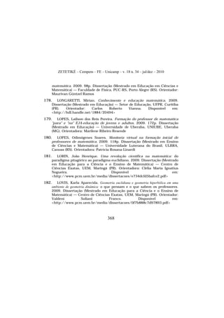 ZETETIKÉ – Cempem – FE – Unicamp – v. 18 n. 34 – jul/dez – 2010
368
matemática. 2009. 98p. Dissertação (Mestrado em Educação em Ciências e
Matemática) — Faculdade de Física, PUC-RS, Porto Alegre (RS). Orientador:
Maurivan Güntzel Ramos
178. LONGARETTI, Mirian. Conhecimento e educação matemática. 2009.
Dissertação (Mestrado em Educação) — Setor de Educação, UFPR, Curitiba
(PR). Orientador: Carlos Roberto Vianna. Disponível em:
<http://hdl.handle.net/1884/20494>
179. LOPES, Lailson dos Reis Pereira. Formação do professor de matemática
"para" e "na" EJA-educação de jovens e adultos. 2009. 172p. Dissertação
(Mestrado em Educação) — Universidade de Uberaba, UNIUBE, Uberaba
(MG). Orientadora: Marilene Ribeiro Resende
180. LOPES, Odimógenes Soares. Monitoria virtual na formação inicial de
professores de matemática. 2009. 118p. Dissertação (Mestrado em Ensino
de Ciências e Matemática) — Universidade Luterana do Brasil, ULBRA,
Canoas (RS). Orientadora: Patrícia Rosana Linardi
181. LORIN, João Henrique. Uma revolução científica na matemática: do
paradigma pitagórico ao paradigma euclidiano. 2009. Dissertação (Mestrado
em Educação para a Ciência e o Ensino de Matemática) — Centro de
Ciências Exatas, UEM, Maringá (PR). Orientadora: Clélia Maria Ignatius
Nogueira. Disponível em:
<http://www.pcm.uem.br/media/dissertacoes/e734dcfd5bafce2.pdf>
182. LOVIS, Karla Aparecida. Geometria euclidiana e geometria hiperbólica em uma
ambiente de geometria dinâmica: o que pensam e o que sabem os professores.
2009. Dissertação (Mestrado em Educação para a Ciência e o Ensino de
Matemática) — Centro de Ciências Exatas, UEM, Maringá (PR). Orientador:
Valdeni Soliani Franco. Disponível em:
<http://www.pcm.uem.br/media/dissertacoes/0f7b888c7d97893.pdf>
 