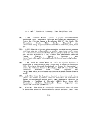 ZETETIKÉ – Cempem – FE – Unicamp – v. 18 n. 34 – jul/dez – 2010
369
183. LUCAS, Anderson Barros. Equações e funções: descontinuidades
conceituais. 2009. Dissertação (Mestrado em Educação Matemática) —
Centro das Ciências Exatas e Tecnologias, PUC-SP, São Paulo (SP).
Orientadora: Sônia Pitta Coelho. Disponível em:
<http://www.pucsp.br/pos/edmat/ma/dissertacao/anderson_barros_lucas
.pdf>
184. LUCAS, Marcello. O blog nas aulas de matemática: um instrumento capaz de
contribuir para que o aluno elabore e reelabore suas compreensões sobre
seu conhecimento matemático? 2009. Dissertação (Mestrado em Educação
em Ciências e Matemática) — UFG, Goiânia (GO). Orientadora: Maria de
Fátima Teixeira Barreto. Disponível em:
<http://www.bdtd.ufg.br/tedesimplificado/tde_busca/arquivo.php?codArq
uivo=873>
185. LUNA, Maria de Fátima Aleixo de. Estudo das trajetórias hipotéticas da
aprendizagem de geometria espacial para o ensino médio na perspectiva construtivista.
2009. Dissertação (Mestrado Profissional em Ensino de Matemática) —
Centro das Ciências Exatas e Tecnologias, PUC-SP, São Paulo (SP).
Orientador: Armando Traldi Júnior. Disponível em:
<http://www.pucsp.br/pos/edmat/mp/dissertacao/maria_fatima_aleixo_lu
na.pdf>
186. LUZ, Aline Souza da. Do professor licenciado ao docente intelectual, crítico e
reflexivo: uma análise a partir de cursos de licenciatura em matemática e
história de universidade privada no RS. 2009. Dissertação (Mestrado em
Educação) — Faculdade de Educação, UFRGS, Porto Alegre (RS).
Orientadora: Elizabeth Diefenthaeler Krahe. Disponível em:
<http://hdl.handle.net/10183/16872>
187. MACÊDO, Laécio Nobre de. Análise do uso de uma sequência didática com objetos
de aprendizagem digitais no desenvolvimento de conceitos algébricos. 2009. 169p.
 