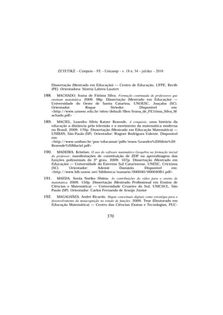 ZETETIKÉ – Cempem – FE – Unicamp – v. 18 n. 34 – jul/dez – 2010
370
Dissertação (Mestrado em Educação) — Centro de Educação, UFPE, Recife
(PE). Orientadora: Síntria Labres Lautert
188. MACHADO, Ivana de Fátima Silva. Formação continuada de professores que
ensinam matemática. 2009. 98p. Dissertação (Mestrado em Educação) —
Universidade do Oeste de Santa Catarina, UNOESC, Joaçaba (SC).
Orientador: Roque Strieder. Disponível em:
<http://www.unoesc.edu.br/sites/default/files/Ivana_de_FE1tima_Silva_M
achado.pdf>
189. MACIEL, Leandro Silvio Katzer Rezende. A conquista: uma história da
educação a distância pela televisão e o movimento da matemática moderna
no Brasil. 2009. 176p. Dissertação (Mestrado em Educação Matemática) —
UNIBAN, São Paulo (SP). Orientador: Wagner Rodrigues Valente. Disponível
em:
<http://www.uniban.br/pos/educamat/pdfs/teses/Leandro%20Silvio%20
Rezende%20Maciel.pdf>
190. MADEIRA, Kristian. O uso do software matemático Geogebra na formação inicial
do professor: manifestações de constituição de ZDP na aprendizagem das
funções polinomiais do 3º grau. 2009. 107p. Dissertação (Mestrado em
Educação) — Universidade do Extremo Sul Catarinense, UNESC, Criciúma
(SC). Orientador: Ademir Damázio. Disponível em:
<http://www.bib.unesc.net/biblioteca/sumario/000040/000040B1.pdf>
191. MAEDA, Sonia Noriko Shiino. As contribuições do vídeo para o ensino de
matemática. 2009. 150p. Dissertação (Mestrado Profissional em Ensino de
Ciências e Matemática) — Universidade Cruzeiro do Sul, UNICSUL, São
Paulo (SP). Orientador: Carlos Fernando de Araújo Júnior
192. MAGALHÃES, André Ricardo. Mapas conceituais digitais como estratégia para o
desenvolvimento da metacognição no estudo de funções. 2009. Tese (Doutorado em
Educação Matemática) — Centro das Ciências Exatas e Tecnologias, PUC-
 