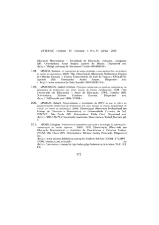 ZETETIKÉ – Cempem – FE – Unicamp – v. 18 n. 34 – jul/dez – 2010
372
Educação Matemática) — Faculdade de Educação, Unicamp, Campinas
(SP). Orientadora: Anna Regina Lanner de Moura. Disponível em:
<http://libdigi.unicamp.br/document/?code=000468556>
198. MARCO, Suzana. As concepções de tempo profundo e suas implicações curriculares
no ensino da matemática. 2009. 76p. Dissertação (Mestrado Profissional Ensino
de Ciências Exatas) — Centro Universitário do Vale do Taquari, UNIVATES,
Lajeado (RS). Orientador: André Jasper. Disponível em:
< http://www.univates.br/bdu/handle/369146285/91>
199. MARCONCIN, Isabel Cristina. Princípios subjacentes às práticas pedagógicas em
matemática de professoras nas séries iniciais do Ensino Fundamental. 2009. Tese
(Doutorado em Educação) — Setor de Educação, UFPR, Curitiba (PR).
Orientadora: Ettiène Cordeiro Guérios. Disponível em:
<http://hdl.handle.net/1884/17998>
200. MARIANI, Rafael. Potencialidades e fragilidades da HTPC no que se refere ao
desenvolvimento profissional de professoras dos anos iniciais do ensino fundamental em
relação ao ensino de matemática. 2009. Dissertação (Mestrado Profissional em
Ensino de Ciências e Matemática) — Universidade Cruzeiro do Sul,
UNICSUL, São Paulo (SP). Orientadora: Edda Curi. Disponível em:
<http://200.136.79.4/mestrado/materiais/dissertacoes/Rafael_Mariani.pd
f>
201. MARIN, Douglas. Professores de matemática que usam a tecnologia de informação e
comunicação no ensino superior. 2009. 163f. Dissertação (Mestrado em
Educação Matemática) — Instituto de Geociências e Ciências Exatas,
UNESP, Rio Claro (SP). Orientadora: Miriam Godoy Penteado. Disponível
em:
<http://www.athena.biblioteca.unesp.br/exlibris/bd/brc/33004137031P7
/2009/marin_d_me_rcla.pdf> ou
<http://cecemca.rc.unesp.br/ojs/index.php/bolema/article/view/2551/22
43>
 