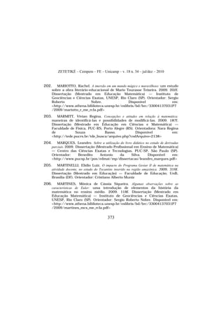 ZETETIKÉ – Cempem – FE – Unicamp – v. 18 n. 34 – jul/dez – 2010
373
202. MARIOTTO, Rachel. A imersão em um mundo mágico e maravilhoso: um estudo
sobre a obra literário-educacional de Mario Tourasse Teixeira. 2009. 202f.
Dissertação (Mestrado em Educação Matemática) — Instituto de
Geociências e Ciências Exatas, UNESP, Rio Claro (SP). Orientador: Sergio
Roberto Nobre. Disponível em:
<http://www.athena.biblioteca.unesp.br/exlibris/bd/brc/33004137031P7
/2009/mariotto_r_me_rcla.pdf>
203. MARMITT, Vivian Regina. Concepções e atitudes em relação à matemática:
maneiras de identificá-las e possibilidades de modificá-las. 2009. 187f.
Dissertação (Mestrado em Educação em Ciências e Matemática) —
Faculdade de Física, PUC-RS, Porto Alegre (RS). Orientadora: Nara Regina
de Souza Basso. Disponível em:
<http://tede.pucrs.br/tde_busca/arquivo.php?codArquivo=2138>
204. MARQUES, Leandro. Sobre a utilização do livro didático no estudo de derivadas
parciais. 2009. Dissertação (Mestrado Profissional em Ensino de Matemática)
— Centro das Ciências Exatas e Tecnologias, PUC-SP, São Paulo (SP).
Orientador: Benedito Antonio da Silva. Disponível em:
<http://www.pucsp.br/pos/edmat/mp/dissertacao/leandro_marques.pdf>
205. MARTINELLI, Elídio Luiz. O impacto do Programa Gestar II de matemática na
atividade docente, no estado do Tocantins inserido na região amazônica. 2009. 316f.
Dissertação (Mestrado em Educação) — Faculdade de Educação, UnB,
Brasília (DF). Orientador: Cristiano Alberto Muniz
206. MARTINES, Mônica de Cássia Siqueira. Algumas observações sobre as
características de Euler: uma introdução de elementos da história da
matemática no ensino médio. 2009. 118f. Dissertação (Mestrado em
Educação Matemática) — Instituto de Geociências e Ciências Exatas,
UNESP, Rio Claro (SP). Orientador: Sergio Roberto Nobre. Disponível em:
<http://www.athena.biblioteca.unesp.br/exlibris/bd/brc/33004137031P7
/2009/martines_mcs_me_rcla.pdf>
 