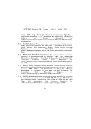 ZETETIKÉ – Cempem – FE – Unicamp – v. 18 n. 34 – jul/dez – 2010
375
rurais. 2009. 104p. Dissertação (Mestrado em Educação Agrícola) —
Instituto de Agronomia, UFRRJ, Seropédica, (RJ). Orientador: José Roberto
Linhares de Mattos. Disponível em:
<http://www.ia.ufrrj.br/ppgea/resumo/Silvana%20Lucas%20Bomtempo%
20Matos.htm>
213. MATTOS, Robson Aldrin Lima. Jogo e matemática: uma relação possível.
2009. Dissertação (Mestrado em Educação) — Faculdade de Educação,
UFBA, Salvador (BA). Orientadora: Tereza Cristina Pereira Carvalho
Fagundes. Disponível em:
<http://www.bibliotecadigital.ufba.br/tde_busca/arquivo.php?codArquivo=
2866>
214. MEDEIROS, Amanda Marina Andrade. Afetos como construtores de uma práxis
pedagógica no ensino-aprendizagem de matemática. 2009. 132f. Dissertação
(Mestrado em Educação) — Faculdade de Educação, UnB, Brasília (DF).
Orientador: Cristiano Alberto Muniz. Disponível em:
<http://bdtd.bce.unb.br/tedesimplificado/tde_busca/arquivo.php?codArqu
ivo=5679>
215. MEGID, Maria Auxiliadora Bueno Andrade. Formação inicial de professoras
que ensinam matemática mediada pela escrita e pela análise de narrativas sobre operações
numéricas. 2009. 220p. Tese (Doutorado em Educação: Educação
Matemática) — Faculdade de Educação, Unicamp, Campinas, SP.
Orientador: Dario Fiorentini. Disponível em:
<http://libdigi.unicamp.br/document/?code=000448470>
216. MELLO, Viviane de Oliveira. Os temas transversais na matemática das séries finais
do ensino fundamental, teoria ou prática? 2009. 94f. Dissertação (Mestrado em
Educação em Ciências e Matemática) — Faculdade de Física, PUC-RS, Porto
Alegre (RS). Orientadora: Ruth Portanova. Disponível em:
<http://tede.pucrs.br/tde_busca/arquivo.php?codArquivo=2177>
 