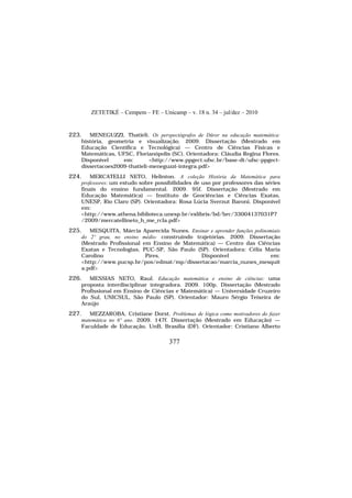 ZETETIKÉ – Cempem – FE – Unicamp – v. 18 n. 34 – jul/dez – 2010
377
223. MENEGUZZI, Thatieli. Os perspectógrafos de Dürer na educação matemática:
história, geometria e visualização. 2009. Dissertação (Mestrado em
Educação Científica e Tecnológica) — Centro de Ciências Físicas e
Matemáticas, UFSC, Florianópolis (SC). Orientadora: Cláudia Regina Flores.
Disponível em: <http://www.ppgect.ufsc.br/base-dt/ufsc-ppgect-
dissertacoes2009-thatieli-meneguzzi-integra.pdf>
224. MERCATELLI NETO, Helinton. A coleção História da Matemática para
professores: um estudo sobre possibilidades de uso por professores das séries
finais do ensino fundamental. 2009. 95f. Dissertação (Mestrado em
Educação Matemática) — Instituto de Geociências e Ciências Exatas,
UNESP, Rio Claro (SP). Orientadora: Rosa Lúcia Sverzut Baroni. Disponível
em:
<http://www.athena.biblioteca.unesp.br/exlibris/bd/brc/33004137031P7
/2009/mercatellineto_h_me_rcla.pdf>
225. MESQUITA, Márcia Aparecida Nunes. Ensinar e aprender funções polinomiais
do 2º grau, no ensino médio: construindo trajetórias. 2009. Dissertação
(Mestrado Profissional em Ensino de Matemática) — Centro das Ciências
Exatas e Tecnologias, PUC-SP, São Paulo (SP). Orientadora: Célia Maria
Carolino Pires. Disponível em:
<http://www.pucsp.br/pos/edmat/mp/dissertacao/marcia_nunes_mesquit
a.pdf>
226. MESSIAS NETO, Raul. Educação matemática e ensino de ciências: uma
proposta interdisciplinar integradora. 2009. 100p. Dissertação (Mestrado
Profissional em Ensino de Ciências e Matemática) — Universidade Cruzeiro
do Sul, UNICSUL, São Paulo (SP). Orientador: Mauro Sérgio Teixeira de
Araújo
227. MEZZAROBA, Cristiane Dorst. Problemas de lógica como motivadores do fazer
matemática no 6º ano. 2009. 147f. Dissertação (Mestrado em Educação) —
Faculdade de Educação, UnB, Brasília (DF). Orientador: Cristiano Alberto
 