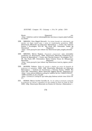 ZETETIKÉ – Cempem – FE – Unicamp – v. 18 n. 34 – jul/dez – 2010
378
Muniz. Disponível em:
<http://bdtd.bce.unb.br/tedesimplificado/tde_busca/arquivo.php?codArqu
ivo=6350>
228. MIRANDA, Gina Magali Horvarth. Um sistema baseado em conhecimento com
interface em língua natural para o ensino de transformações geométricas. 2009.
Dissertação (Mestrado em Educação Matemática) — Centro das Ciências
Exatas e Tecnologias, PUC-SP, São Paulo (SP). Orientador: Saddo Ag
Almouloud. Disponível em:
<http://www.pucsp.br/pos/edmat/ma/dissertacao/gina_magali_miranda.
pdf>
229. MIRANDA, Márcia Regiane. Pensamento proporcional: uma metanálise
qualitativa de dissertações. 2009. Dissertação (Mestrado Profissional em
Ensino de Matemática) — Centro das Ciências Exatas e Tecnologias, PUC-
SP, São Paulo (SP). Orientadora: Maria Cristina Souza de Albuquerque
Maranhão. Disponível em:
<http://www.pucsp.br/pos/edmat/mp/dissertacao/marcia_regiane_miran
da.pdf>
230. MONDINI, Fabiane. Modos de conceber a álgebra em cursos de formação de
professores de matemática. 2009. 168f. Dissertação (Mestrado em Educação
Matemática) — Instituto de Geociências e Ciências Exatas, UNESP, Rio
Claro (SP). Orientadora: Maria Aparecida Viggiani Bicudo. Disponível em:
<http://www.athena.biblioteca.unesp.br/exlibris/bd/brc/33004137031P7
/2009/mondini_m_me_rcla.pdf> ou
<http://cecemca.rc.unesp.br/ojs/index.php/bolema/article/view/2554/22
47>
231. MORAIS, Márcio Aurélio Carvalho de. Uso do weblog na formação continuada
de professores de ciências e matemática da rede estadual de ensino do estado do Piauí.
2009. 100p. Dissertação (Mestrado em Ensino de Ciências e Matemática) —
 