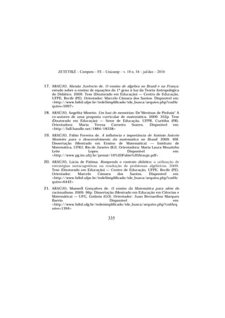 ZETETIKÉ – Cempem – FE – Unicamp – v. 18 n. 34 – jul/dez – 2010
335
17. ARAÚJO, Abraão Juvêncio de. O ensino de álgebra no Brasil e na França:
estudo sobre o ensino de equações do 1º grau à luz da Teoria Antropológica
do Didático. 2009. Tese (Doutorado em Educação) — Centro de Educação,
UFPE, Recife (PE). Orientador: Marcelo Câmara dos Santos. Disponível em:
<http://www.bdtd.ufpe.br/tedeSimplificado/tde_busca/arquivo.php?codAr
quivo=5997>
18. ARAÚJO, Angelita Minetto. Um baú de memórias: De"Meninas de Pinhais" A
co-autores de uma proposta curricular de matemática. 2009. 352p. Tese
(Doutorado em Educação) — Setor de Educação, UFPR, Curitiba (PR).
Orientadora: Maria Tereza Carneiro Soares. Disponível em:
<http://hdl.handle.net/1884/18338>
19. ARAÚJO, Fábio Ferreira de. A influência e importância de António Aniceto
Monteiro para o desenvolvimento da matemática no Brasil. 2009. 69f.
Dissertação (Mestrado em Ensino de Matemática) — Instituto de
Matemática, UFRJ, Rio de Janeiro (RJ). Orientadora: Maria Laura Mouzinho
Leite Lopes. Disponível em:
<http://www.pg.im.ufrj.br/pemat/16%20Fabio%20Araujo.pdf>
20. ARAÚJO, Lúcia de Fátima. Rompendo o contrato didático: a utilização de
estratégias metacognitivas na resolução de problemas algébricos. 2009.
Tese (Doutorado em Educação) — Centro de Educação, UFPE, Recife (PE).
Orientador: Marcelo Câmara dos Santos. Disponível em:
<http://www.bdtd.ufpe.br/tedeSimplificado/tde_busca/arquivo.php?codAr
quivo=6442>
21. ARAÚJO, Maxwell Gonçalves de. O ensino da Matemática para além do
racionalismo. 2009. 96p. Dissertação (Mestrado em Educação em Ciências e
Matemática) — UFG, Goiânia (GO). Orientador: Juan Bernardino Marques
Barrio. Disponível em:
<http://www.bdtd.ufg.br/tedesimplificado/tde_busca/arquivo.php?codArq
uivo=1394>
 