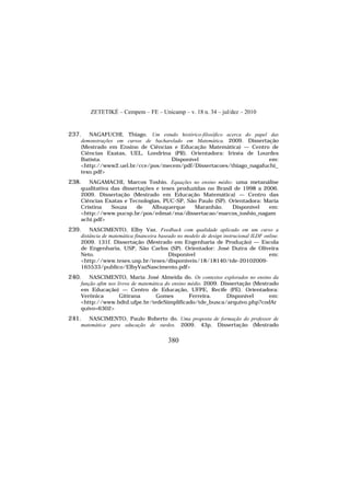 ZETETIKÉ – Cempem – FE – Unicamp – v. 18 n. 34 – jul/dez – 2010
380
237. NAGAFUCHI, Thiago. Um estudo histórico-filosófico acerca do papel das
demonstrações em cursos de bacharelado em Matemática. 2009. Dissertação
(Mestrado em Ensino de Ciências e Educação Matemática) — Centro de
Ciências Exatas, UEL, Londrina (PR). Orientadora: Irinéa de Lourdes
Batista. Disponível em:
<http://www2.uel.br/cce/pos/mecem/pdf/Dissertacoes/thiago_nagafuchi_
texo.pdf>
238. NAGAMACHI, Marcos Toshio. Equações no ensino médio: uma metanálise
qualitativa das dissertações e teses produzidas no Brasil de 1998 a 2006.
2009. Dissertação (Mestrado em Educação Matemática) — Centro das
Ciências Exatas e Tecnologias, PUC-SP, São Paulo (SP). Orientadora: Maria
Cristina Souza de Albuquerque Maranhão. Disponível em:
<http://www.pucsp.br/pos/edmat/ma/dissertacao/marcos_toshio_nagam
achi.pdf>
239. NASCIMENTO, Elby Vaz. Feedback com qualidade aplicado em um curso a
distância de matemática financeira baseado no modelo de design instrucional ILDF online.
2009. 131f. Dissertação (Mestrado em Engenharia de Produção) — Escola
de Engenharia, USP, São Carlos (SP). Orientador: José Dutra de Oliveira
Neto. Disponível em:
<http://www.teses.usp.br/teses/disponiveis/18/18140/tde-20102009-
165533/publico/ElbyVazNascimento.pdf>
240. NASCIMENTO, Maria José Almeida do. Os contextos explorados no ensino da
função afim nos livros de matemática do ensino médio. 2009. Dissertação (Mestrado
em Educação) — Centro de Educação, UFPE, Recife (PE). Orientadora:
Verônica Gitirana Gomes Ferreira. Disponível em:
<http://www.bdtd.ufpe.br/tedeSimplificado/tde_busca/arquivo.php?codAr
quivo=6302>
241. NASCIMENTO, Paulo Roberto do. Uma proposta de formação do professor de
matemática para educação de surdos. 2009. 43p. Dissertação (Mestrado
 
