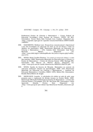 ZETETIKÉ – Cempem – FE – Unicamp – v. 18 n. 34 – jul/dez – 2010
381
Profissional Ensino de Ciências e Matemática) — Centro Federal de
Educação Tecnológica Celso Suckow da Fonseca, CEFET, RJ (RJ).
Orientadora: Tereza Maria Rolo Fachada Levy Cardoso. Disponível em:
<http://capesdw.capes.gov.br/capesdw/resumo.html?idtese=20097310220
14002P0>
242. NASCIMENTO, Weldson Luiz. Perspectivas comunicacional e hipertextual
à luz das tecnologias em educação em meio ao uso de fóruns e chats na
didática da matemática. 2009. Dissertação (Mestrado em Educação em
Ciências e Matemática) — UFG, Goiânia (GO). Orientador: José Pedro
Machado Ribeiro. Disponível em:
<http://www.bdtd.ufg.br/tedesimplificado/tde_busca/arquivo.php?codArq
uivo=474>
243. NEVES, Késia Caroline Ramires. Um exemplo de transposição didática: o caso
das matrizes. 2009. Dissertação (Mestrado em Educação para a Ciência e o
Ensino de Matemática) — Centro de Ciências Exatas, UEM, Maringá (PR).
Orientador: Rui Marcos de Oliveira Barros. Disponível em:
<http://www.pcm.uem.br/media/dissertacoes/0992222139ae791.pdf>
244. NEVES, Sandra do Socorro de Miranda. Matemática no contexto da
educação ambiental: relações de aprendizagem. 2009. 125f. Dissertação
(Mestrado em Educação em Ciências e Matemáticas) — Instituto de
Educação Matemática e Científica, IEMCI, UFPA, Belém (PA). Orientadora:
Rosália Maria Ribeiro de Aragão
245. NHONCANCE, Leandro. A calculadora do celular na sala de aula: uma
proposta para a exploração da divisão inexata no Ensino Médio. 2009.
Dissertação (Mestrado Profissional em Ensino de Matemática) — Centro das
Ciências Exatas e Tecnologias, PUC-SP, São Paulo (SP). Orientadora: Celina
Aparecida Almeida Pereira Abar. Disponível em:
<http://www.pucsp.br/pos/edmat/mp/dissertacao/leandro_nhoncance.pd
f>
 