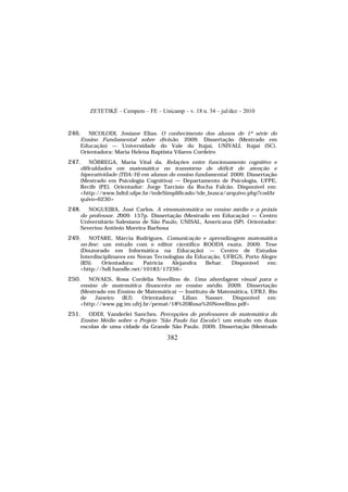 ZETETIKÉ – Cempem – FE – Unicamp – v. 18 n. 34 – jul/dez – 2010
382
246. NICOLODI, Josiane Elias. O conhecimento dos alunos de 1º série do
Ensino Fundamental sobre divisão. 2009. Dissertação (Mestrado em
Educação) — Universidade do Vale do Itajaí, UNIVALI, Itajaí (SC).
Orientadora: Maria Helena Baptista Vilares Cordeiro
247. NÓBREGA, Maria Vital da. Relações entre funcionamento cognitivo e
dificuldades em matemática no transtorno de déficit de atenção e
hiperatividade (TDA/H) em alunos do ensino fundamental. 2009. Dissertação
(Mestrado em Psicologia Cognitiva) — Departamento de Psicologia, UFPE,
Recife (PE). Orientador: Jorge Tarcísio da Rocha Falcão. Disponível em:
<http://www.bdtd.ufpe.br/tedeSimplificado/tde_busca/arquivo.php?codAr
quivo=6230>
248. NOGUEIRA, José Carlos. A etnomatemática no ensino médio e a práxis
do professor. 2009. 157p. Dissertação (Mestrado em Educação) — Centro
Universitário Salesiano de São Paulo, UNISAL, Americana (SP). Orientador:
Severino Antônio Moreira Barbosa
249. NOTARE, Márcia Rodrigues. Comunicação e aprendizagem matemática
on-line: um estudo com o editor científico ROODA exata. 2009. Tese
(Doutorado em Informática na Educação) — Centro de Estudos
Interdisciplinares em Novas Tecnologias da Educação, UFRGS, Porto Alegre
(RS). Orientadora: Patrícia Alejandra Behar. Disponível em:
<http://hdl.handle.net/10183/17256>
250. NOVAES, Rosa Cordélia Novellino de. Uma abordagem visual para o
ensino de matemática financeira no ensino médio. 2009. Dissertação
(Mestrado em Ensino de Matemática) — Instituto de Matemática, UFRJ, Rio
de Janeiro (RJ). Orientadora: Lilian Nasser. Disponível em:
<http://www.pg.im.ufrj.br/pemat/18%20Rosa%20Novellino.pdf>
251. ODDI, Vanderlei Sanches. Percepções de professores de matemática do
Ensino Médio sobre o Projeto "São Paulo faz Escola": um estudo em duas
escolas de uma cidade da Grande São Paulo. 2009. Dissertação (Mestrado
 