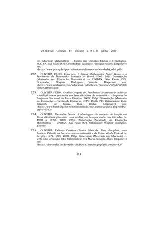 ZETETIKÉ – Cempem – FE – Unicamp – v. 18 n. 34 – jul/dez – 2010
383
em Educação Matemática) — Centro das Ciências Exatas e Tecnologias,
PUC-SP, São Paulo (SP). Orientadora: Laurizete Ferragut Passos. Disponível
em:
<http://www.pucsp.br/pos/edmat/ma/dissertacao/vanderlei_oddi.pdf>
252. OLIVEIRA FILHO, Francisco. O School Mathematics Sutdy Group e o
Movimento da Matemática Moderna no Brasil. 2009. 201f. Dissertação
(Mestrado em Educação Matemática) — UNIBAN, São Paulo (SP).
Orientador: Wagner Rodrigues Valente. Disponível em:
<http://www.uniban.br/pos/educamat/pdfs/teses/Francisco%20de%20Oli
veira%20Filho.pdf>
253. OLIVEIRA FILHO, Nivaldo Gregório de. Problemas de estruturas aditivas
e multiplicativas propostos em livros didáticos de matemática: o impacto do
Programa Nacional do Livro Didático. 2009. 153p. Dissertação (Mestrado
em Educação) — Centro de Educação, UFPE, Recife (PE). Orientadora: Rute
Elizabete de Souza Rosa Borba. Disponível em:
<http://www.bdtd.ufpe.br/tedeSimplificado/tde_busca/arquivo.php?codAr
quivo=6553>
254. OLIVEIRA, Alexandre Souza. A abordagem do conceito de função em
livros didáticos ginasiais: uma análise em tempos modernos (décadas de
1960 a 1970). 2009. 235p. Dissertação (Mestrado em Educação
Matemática) — UNIBAN, São Paulo (SP). Orientador: Wagner Rodrigues
Valente
255. OLIVEIRA, Fabiana Cristina Oliveira Silva de. Uma disciplina, uma
história: Cálculo na licenciatura em matemática da Universidade Federal de
Sergipe (1972-1990). 2009. 196p. Dissertação (Mestrado em Educação) —
UFS, São Cristóvão (SE). Orientadora: Eva Maria Siqueira Alves. Disponível
em:
<http://cinelandia.ufs.br/tede/tde_busca/arquivo.php?codArquivo=83>
 