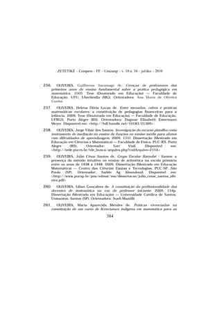 ZETETIKÉ – Cempem – FE – Unicamp – v. 18 n. 34 – jul/dez – 2010
384
256. OLIVEIRA, Guilherme Saramago de. Crenças de professores dos
primeiros anos do ensino fundamental sobre a prática pedagógica em
matemática. 2009. Tese (Doutorado em Educação) — Faculdade de
Educação, UFU, Uberlândia (MG). Orientadora: Ana Maria de Oliveira
Cunha
257. OLIVEIRA, Helena Dória Lucas de. Entre mesadas, cofres e práticas
matemáticas escolares: a constituição de pedagogias financeiras para a
infância. 2009. Tese (Doutorado em Educação) — Faculdade de Educação,
UFRGS, Porto Alegre (RS). Orientadora: Dagmar Elisabeth Estermann
Meyer. Disponível em: <http://hdl.handle.net/10183/21369>
258. OLIVEIRA, Jorge Vilair dos Santos. Investigação do recurso planilha como
instrumento de mediação no ensino de funções no ensino médio para alunos
com dificuldades de aprendizagem. 2009. 131f. Dissertação (Mestrado em
Educação em Ciências e Matemática) — Faculdade de Física, PUC-RS, Porto
Alegre (RS). Orientador: Lorí Viali. Disponível em:
<http://tede.pucrs.br/tde_busca/arquivo.php?codArquivo=2154>
259. OLIVEIRA, Júlio César Santos de. Grupo Escolar Barnabé - Santos: a
presença do método intuitivo no ensino de aritmética na escola primária
entre os anos de 1938 a 1948. 2009. Dissertação (Mestrado em Educação
Matemática) — Centro das Ciências Exatas e Tecnologias, PUC-SP, São
Paulo (SP). Orientador: Saddo Ag Almouloud. Disponível em:
<http://www.pucsp.br/pos/edmat/ma/dissertacao/julio_cesar_santos_oliv
eira.pdf>
260. OLIVEIRA, Lilian Gonçalves de. A constituição da profissionalidade dos
docentes de matemática na voz do professor iniciante. 2009. 154p.
Dissertação (Mestrado em Educação) — Universidade Católica de Santos,
Unisantos, Santos (SP). Orientadora: Sueli Mazzilli
261. OLIVEIRA, Maria Aparecida Mendes de. Práticas vivenciadas na
constituição de um curso de licenciatura indígena em matemática para as
 