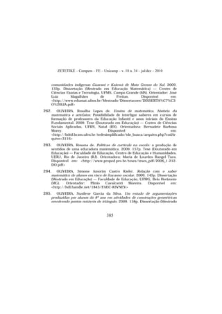 ZETETIKÉ – Cempem – FE – Unicamp – v. 18 n. 34 – jul/dez – 2010
385
comunidades indígenas Guarani e Kaiowá de Mato Grosso do Sul. 2009.
133p. Dissertação (Mestrado em Educação Matemática) — Centro de
Ciências Exatas e Tecnologia, UFMS, Campo Grande (MS). Orientador: José
Luiz Magalhães de Freitas. Disponível em:
<http://www.edumat.ufms.br/Mestrado/Dissertacoes/DISSERTA%C7%C3
O%20LIA.pdf>
262. OLIVEIRA, Rosalba Lopes de. Ensino de matemática, história da
matemática e artefatos: Possibilidade de interligar saberes em cursos de
formação de professores da Educação Infantil e anos iniciais do Ensino
Fundamental. 2009. Tese (Doutorado em Educação) — Centro de Ciências
Sociais Aplicadas, UFRN, Natal (RN). Orientadora: Bernadete Barbosa
Morey. Disponível em:
<http://bdtd.bczm.ufrn.br/tedesimplificado/tde_busca/arquivo.php?codAr
quivo=3116>
263. OLIVEIRA, Rosana de. Políticas de currículo na escola: a produção de
sentidos de uma educadora matemática. 2009. 157p. Tese (Doutorado em
Educação) — Faculdade de Educação, Centro de Educação e Humanidades,
UERJ, Rio de Janeiro (RJ). Orientadora: Maria de Lourdes Rangel Tura.
Disponível em: <http://www.proped.pro.br/teses/teses_pdf/2006_1-212-
DO.pdf>
264. OLIVEIRA, Simone Amorim Castro Kiefer. Relação com o saber
matemático de alunos em risco de fracasso escolar. 2009. 145p. Dissertação
(Mestrado em Educação) — Faculdade de Educação, UFMG, Belo Horizonte
(MG). Orientador: Plinio Cavalcanti Moreira. Disponível em:
<http://hdl.handle.net/1843/FAEC-83VNEV>
265. OLIVEIRA, Susilene Garcia da Silva. Um estudo de argumentações
produzidas por alunos do 8º ano em atividades de construções geométricas
envolvendo pontos notáveis de triângulo. 2009. 158p. Dissertação (Mestrado
 