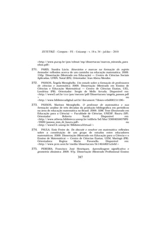 ZETETIKÉ – Cempem – FE – Unicamp – v. 18 n. 34 – jul/dez – 2010
387
<http://www.pucsp.br/pos/edmat/mp/dissertacao/marcos_miranda_para
nhos.pdf>
271. PARIS, Sandra Lúcia. Itinerários e marcas na formação do sujeito
formador: reflexões acerca de um caminho na educação matemática. 2009.
150p. Dissertação (Mestrado em Educação) — Centro de Ciências Sociais
Aplicadas, UFRN, Natal (RN). Orientador: Iran Abreu Mendes
272. PASSOS, Ângela Meneghello. Um estudo sobre a formação de professores
de ciências e matemática. 2009. Dissertação (Mestrado em Ensino de
Ciências e Educação Matemática) — Centro de Ciências Exatas, UEL,
Londrina (PR). Orientador: Sergio de Mello Arruda. Disponível em:
<http://www2.uel.br/cce/pos/mecem/pdf/Dissertacoes/angela_passos.pdf
> ou
<http://www.bibliotecadigital.uel.br/document/?down=vtls000151196>
273. PASSOS, Marinez Meneghello. O professor de matemática e sua
formação: análise de três décadas da produção bibliográfica em periódicos
na área de educação matemática no Brasil. 2009. 328f. Tese (Doutorado em
Educação para a Ciência) — Faculdade de Ciências, UNESP, Bauru (SP).
Orientador: Roberto Nardi. Disponível em:
<http://www.athena.biblioteca.unesp.br/exlibris/bd/bba/33004056079P0
/2009/passos_mm_dr_bauru.pdf> ou
<http://www2.fc.unesp.br/BibliotecaVirtual/>
274. PAULA, Enio Freire de. Do discutir e resolver em matemática: reflexões
sobre a constituição de um grupo de estudos entre educadores
matemáticos. 2009. Dissertação (Mestrado em Educação para a Ciência e o
Ensino de Matemática) — Centro de Ciências Exatas, UEM, Maringá (PR).
Orientadora: Regina Maria Pavanello. Disponível em:
<http://www.pcm.uem.br/media/dissertacoes/0c14b5d621a5ebf.>
275. PEREIRA, Francisco José Henriques. Aprendizagem significativa e
geometria dinâmica. 2009. 97p. Dissertação (Mestrado Profissional Ensino
 