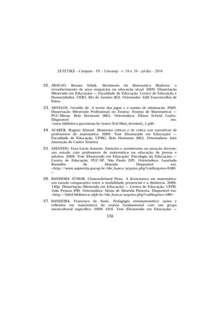 ZETETIKÉ – Cempem – FE – Unicamp – v. 18 n. 34 – jul/dez – 2010
336
22. ARAÚJO, Renato Srbek. Movimento da Matemática Moderna: o
reconhecimento de seus resquícios na educação atual. 2009. Dissertação
(Mestrado em Educação) — Faculdade de Educação, Centro de Educação e
Humanidades, UERJ, Rio de Janeiro (RJ). Orientador: Edil Vasconcellos de
Paiva
23. ARVELOS, Geraldo de. A teoria dos jogos e o ensino de otimização. 2009.
Dissertação (Mestrado Profissional no Ensino: Ensino de Matemática) —
PUC-Minas, Belo Horizonte (MG). Orientadora: Eliane Scheid Gazire.
Disponível em:
<www.biblioteca.pucminas.br/teses/EnCiMat_ArvelosG_1.pdf>
24. AUAREK, Wagner Ahmad. Momentos críticos e de crítica nas narrativas de
professores de matemática. 2009. Tese (Doutorado em Educação) —
Faculdade de Educação, UFMG, Belo Horizonte (MG). Orientadora: Inês
Assunção de Castro Teixeira
25. AZEVEDO, Vera Lúcia Antonio. Emoções e sentimentos na atuação docente:
um estudo com professores de matemática na educação de jovens e
adultos. 2009. Tese (Doutorado em Educação: Psicologia da Educação) —
Centro de Educação, PUC-SP, São Paulo (SP). Orientadora: Laurinda
Ramalho de Almeida. Disponível em:
<http://www.sapientia.pucsp.br/tde_busca/arquivo.php?codArquivo=9385
>
26. BANDEIRA JÚNIOR, Chateaubriand Pinto. A licenciatura em matemática:
um estudo comparativo entre a modalidade presencial e a distância. 2009.
140p. Dissertação (Mestrado em Educação) — Centro de Educação, UFPB,
João Pessoa (PB). Orientadora: Sônia de Almeida Pimenta. Disponível em:
<http://bdtd.biblioteca.ufpb.br/tde_busca/arquivo.php?codArquivo=589>
27. BANDEIRA, Francisco de Assis. Pedagogia etnomatemática: ações e
reflexões em matemática do ensino fundamental com um grupo
sociocultural específico. 2009. 225f. Tese (Doutorado em Educação) —
 