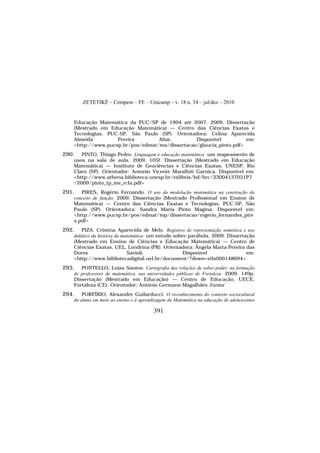 ZETETIKÉ – Cempem – FE – Unicamp – v. 18 n. 34 – jul/dez – 2010
391
Educação Matemática da PUC/SP de 1994 até 2007. 2009. Dissertação
(Mestrado em Educação Matemática) — Centro das Ciências Exatas e
Tecnologias, PUC-SP, São Paulo (SP). Orientadora: Celina Aparecida
Almeida Pereira Abar. Disponível em:
<http://www.pucsp.br/pos/edmat/ma/dissertacao/glaucia_pinto.pdf>
290. PINTO, Thiago Pedro. Linguagem e educação matemática: um mapeamento de
usos na sala de aula. 2009. 105f. Dissertação (Mestrado em Educação
Matemática) — Instituto de Geociências e Ciências Exatas, UNESP, Rio
Claro (SP). Orientador: Antonio Vicente Marafioti Garnica. Disponível em:
<http://www.athena.biblioteca.unesp.br/exlibris/bd/brc/33004137031P7
/2009/pinto_tp_me_rcla.pdf>
291. PIRES, Rogério Fernando. O uso da modelação matemática na construção do
conceito de função. 2009. Dissertação (Mestrado Profissional em Ensino de
Matemática) — Centro das Ciências Exatas e Tecnologias, PUC-SP, São
Paulo (SP). Orientadora: Sandra Maria Pinto Magina. Disponível em:
<http://www.pucsp.br/pos/edmat/mp/dissertacao/rogerio_fernandes_pire
s.pdf>
292. PIZA, Cristina Aparecida de Melo. Registros de representação semiótica e uso
didático da história da matemática: um estudo sobre parábola. 2009. Dissertação
(Mestrado em Ensino de Ciências e Educação Matemática) — Centro de
Ciências Exatas, UEL, Londrina (PR). Orientadora: Ângela Marta Pereira das
Dores Savioli. Disponível em:
<http://www.bibliotecadigital.uel.br/document/?down=vtls000148694>
293. PONTELLO, Luiza Santos. Cartografia das relações de saber-poder, na formação
de professores de matemática, nas universidades públicas de Fortaleza. 2009. 149p.
Dissertação (Mestrado em Educação) — Centro de Educação, UECE,
Fortaleza (CE). Orientador: Antônio Germano Magalhães Júnior
294. PORFÍRIO, Alexandre Guilarducci. O reconhecimento do contexto sociocultural
do aluno em meio ao ensino e à aprendizagem da Matemática na educação de adolescentes
 