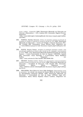 ZETETIKÉ – Cempem – FE – Unicamp – v. 18 n. 34 – jul/dez – 2010
392
jovens e adultos - Goiânia/GO. 2009. Dissertação (Mestrado em Educação em
Ciências e Matemática) — UFG, Goiânia (GO). Orientador: Rogério Ferreira.
Disponível em:
<http://www.bdtd.ufg.br/tedesimplificado/tde_busca/arquivo.php?codArq
uivo=845>
295. PORTELA, Mariliza Simonete. Práticas de matemática moderna na formação de
normalista no instituto de educação do Paraná na década de 1970. 2009. Dissertação
(Mestrado em Educação) — Centro de Teologia e Ciências Humanas, PUC-
PR, Curitiba (PR). Orientadora: Neuza Bertoni Pinto. Disponível em:
<://www.biblioteca.pucpr.br/tede/tde_busca/arquivo.php?codArquivo=161
0>
296. POSTAL, Rosane Fátima. Atividades de modelagem matemática visando a uma
aprendizagem significativa de funções afins, fazendo uso do computador como ferramenta
de ensino. 2009. 115p. Dissertação (Mestrado Profissional Ensino de Ciências
Exatas) — Centro Universitário do Vale do Taquari, UNIVATES, Lajeado
(RS). Orientador: Claus Haetinger e co-orientadora: Maria Madalena
Dullius. Disponível em:
<http://www.univates.br/bdu/handle/369146285/80>
297. PRICKEN, Verônica Larrat. Dinâmica das representações sociais da matemática
reveladas na práxis de professores dos anos iniciais. 2009. Dissertação (Mestrado em
Educação) — Faculdade de Educação, UnB, Brasília (DF). Orientador:
Cristiano Alberto Muniz. Disponível em:
<http://bdtd.bce.unb.br/tedesimplificado/tde_busca/arquivo.php?codArqu
ivo=5113>
298. PROCHEIRA, Rosa Maria de Jesus Adler Rodrigues. Representações sociais
de matemática: um estudo com alunos de Ensino Médio do Serviço Nacional
de Aprendizagem Industrial (SENAI). 2009. Dissertação (Mestrado em
Educação) — Universidade do Vale do Itajaí, UNIVALI, Itajaí (SC).
Orientadora: Maria Helena Baptista Vilares Cordeiro. Disponível em:
 