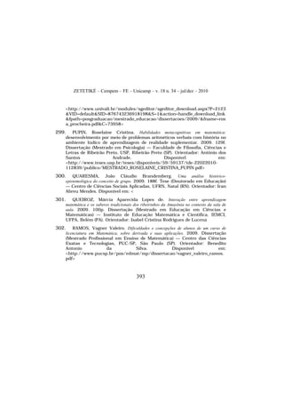 ZETETIKÉ – Cempem – FE – Unicamp – v. 18 n. 34 – jul/dez – 2010
393
<http://www.univali.br/modules/sgeditor/sgeditor_download.aspx?P=2123
&VID=default&SID=876743236918198&S=1&action=handle_download_link
&fpath=posgraduacao/mestrado_educacao/dissertacoes/2009/&fname=ros
a_procheira.pdf&C=73958>
299. PUPIN, Roselaine Cristina. Habilidades metacognitivas em matemática:
desenvolvimento por meio de problemas aritméticos verbais com história no
ambiente lúdico de aprendizagem de realidade suplementar. 2009. 129f.
Dissertação (Mestrado em Psicologia) — Faculdade de Filosofia, Ciências e
Letras de Ribeirão Preto, USP, Ribeirão Preto (SP). Orientador: Antônio dos
Santos Andrade. Disponível em:
<http://www.teses.usp.br/teses/disponiveis/59/59137/tde-22022010-
112839/publico/MESTRADO_ROSELAINE_CRISTINA_PUPIN.pdf>
300. QUARESMA, João Cláudio Brandemberg. Uma análise histórico-
epistemológica do conceito de grupo. 2009. 188f. Tese (Doutorado em Educação)
— Centro de Ciências Sociais Aplicadas, UFRN, Natal (RN). Orientador: Iran
Abreu Mendes. Disponível em: <
301. QUEIROZ, Márcia Aparecida Lopes de. Interação entre aprendizagem
matemática e os saberes tradicionais dos ribeirinhos da Amazônia no contexto da sala de
aula. 2009. 100p. Dissertação (Mestrado em Educação em Ciências e
Matemáticas) — Instituto de Educação Matemática e Científica, IEMCI,
UFPA, Belém (PA). Orientador: Isabel Cristina Rodrigues de Lucena
302. RAMOS, Vagner Valeiro. Dificuldades e concepções de alunos de um curso de
licenciatura em Matemática, sobre derivada e suas aplicações. 2009. Dissertação
(Mestrado Profissional em Ensino de Matemática) — Centro das Ciências
Exatas e Tecnologias, PUC-SP, São Paulo (SP). Orientador: Benedito
Antonio da Silva. Disponível em:
<http://www.pucsp.br/pos/edmat/mp/dissertacao/vagner_valeiro_ramos.
pdf>
 