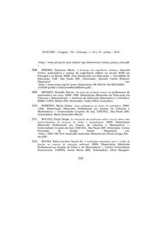 ZETETIKÉ – Cempem – FE – Unicamp – v. 18 n. 34 – jul/dez – 2010
395
<http://www.pucsp.br/pos/edmat/mp/dissertacao/romeu_mauro_reis.pdf
>
308. RIBEIRO, Dulcyene Maria. A formação dos engenheiros militares: Azevedo
Fortes, matemática e ensino da engenharia militar no século XVIII em
Portugal e no Brasil. 2009. Tese (Doutorado em Educação) — Faculdade de
Educação, USP, São Paulo (SP). Orientador: Antonio Carlos Brolezzi.
Disponível em:
<http://www.teses.usp.br/teses/disponiveis/48/48134/tde-08122009-
151638/publico/DulcyeneMariaRibeiro.pdf>
309. RIPARDO, Ronaldo Barros. Na arena da produção textual: os professores de
matemática em cena. 2009. 180f. Dissertação (Mestrado em Educação em
Ciências e Matemáticas) — Instituto de Educação Matemática e Científica,
IEMCI, UFPA, Belém (PA). Orientador: Tadeu Oliver Gonçalves
310. ROBERTO, Maria Selma. Jogos pedagógicos no ensino de matemática. 2009.
120p. Dissertação (Mestrado Profissional em Ensino de Ciências e
Matemática) — Universidade Cruzeiro do Sul, UNICSUL, São Paulo (SP).
Orientadora: Maria Delourdes Maciel
311. ROCATO, Paulo Sérgio. As concepções dos professores sobre o uso de vídeos como
potencializadores do processo de ensino e aprendizagem. 2009. Dissertação
(Mestrado Profissional em Ensino de Ciências e Matemática) —
Universidade Cruzeiro do Sul, UNICSUL, São Paulo (SP). Orientador: Carlos
Fernando de Araújo Júnior. Disponível em:
<http://200.136.79.4/mestrado/materiais/dissertacoes/Paulo_Sergio_Roc
ato.pdf>
312. ROCHA, Kátia Luciane Souza da. A modelagem matemática para o estudo de
funções no contexto da educação ambiental. 2009. Dissertação (Mestrado
Profissional em Ensino de Física e de Matemática) — Centro Universitário
Franciscano, UNIFRA, Santa Maria (RS). Orientadora: Eleni Bisognin.
 