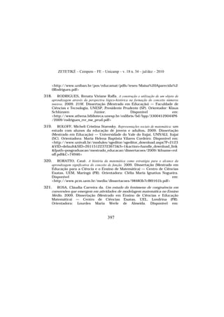 ZETETIKÉ – Cempem – FE – Unicamp – v. 18 n. 34 – jul/dez – 2010
397
<http://www.uniban.br/pos/educamat/pdfs/teses/Maisa%20Aparecida%2
0Rodrigues.pdf>
318. RODRIGUES, Renata Viviane Raffa. A construção e utilização de um objeto de
aprendizagem através da perspectiva lógico-histórica na formação do conceito números
inteiros. 2009. 219f. Dissertação (Mestrado em Educação) — Faculdade de
Ciências e Tecnologia, UNESP, Presidente Prudente (SP). Orientador: Klaus
Schlünzen Júnior. Disponível em:
<http://www.athena.biblioteca.unesp.br/exlibris/bd/bpp/33004129044P6
/2009/rodrigues_rvr_me_prud.pdf>
319. ROLOFF, Micheli Cristina Starosky. Representações sociais de matemática: um
estudo com alunos da educação de jovens e adultos. 2009. Dissertação
(Mestrado em Educação) — Universidade do Vale do Itajaí, UNIVALI, Itajaí
(SC). Orientadora: Maria Helena Baptista Vilares Cordeiro. Disponível em:
<http://www.univali.br/modules/sgeditor/sgeditor_download.aspx?P=2123
&VID=default&SID=261151223723673&S=1&action=handle_download_link
&fpath=posgraduacao/mestrado_educacao/dissertacoes/2009/&fname=rol
off.pdf&C=74946>
320. RORATTO, Cauê. A história da matemática como estratégia para o alcance da
aprendizagem significativa do conceito de função. 2009. Dissertação (Mestrado em
Educação para a Ciência e o Ensino de Matemática) — Centro de Ciências
Exatas, UEM, Maringá (PR). Orientadora: Clélia Maria Ignatius Nogueira.
Disponível em:
<http://www.pcm.uem.br/media/dissertacoes/98483b7cf89161b.pdf>
321. ROSA, Cláudia Carreira da. Um estudo do fenômeno de congruência em
conversões que emergem em atividades de modelagem matemática no Ensino
Médio. 2009. Dissertação (Mestrado em Ensino de Ciências e Educação
Matemática) — Centro de Ciências Exatas, UEL, Londrina (PR).
Orientadora: Lourdes Maria Werle de Almeida. Disponível em:
 