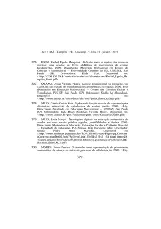 ZETETIKÉ – Cempem – FE – Unicamp – v. 18 n. 34 – jul/dez – 2010
399
326. ROSSI, Rachel Ugeda Mesquisa. Reflexão sobre o ensino dos números
inteiros: uma análise de livros didáticos de matemática do ensino
fundamental. 2009. Dissertação (Mestrado Profissional em Ensino de
Ciências e Matemática) — Universidade Cruzeiro do Sul, UNICSUL, São
Paulo (SP). Orientadora: Edda Curi. Disponível em:
<http://200.136.79.4/mestrado/materiais/dissertacoes/Rachel_Ugeda_Me
squita_Rossi.pdf>
327. SALAZAR, Jesus Victoria Flores. Gênese instrumental na interação com
Cabri 3D: um estudo de transformações geométricas no espaço. 2009. Tese
(Doutorado em Educação Matemática) — Centro das Ciências Exatas e
Tecnologias, PUC-SP, São Paulo (SP). Orientador: Saddo Ag Almouloud.
Disponível em:
<http://www.pucsp.br/pos/edmat/do/tese/jesus_flores_salazar.pdf>
328. SALES, Cássia Osório Reis. Explorando função através de representações
dinâmicas: narrativas de estudantes do ensino médio. 2009. 144p.
Dissertação (Mestrado em Educação Matemática) — UNIBAN, São Paulo
(SP). Orientadora: Lulu Healy (Siobhan Victoria Healy). Disponível em:
<http://www.uniban.br/pos/educamat/pdfs/teses/Cassia%20Sales.pdf>
329. SALES, Leda Marçal. Tecnologias digitais na educação matemática de
surdos em uma escola pública regular: possibilidades e limites. 2009.
Dissertação (Mestrado em Educação: Educação Escolar e Profissão Docente)
— Faculdade de Educação, PUC-Minas, Belo Horizonte (MG). Orientador:
Simão Pedro Pinto Marinho. Disponível em
<http://www.sistemas.pucminas.br/BDP/SilverStream/Pages/pg_ConsAre
aConcentracaoDet02.html?AgEventLink155=S143_R43_163_&cod_item=28
40&url_arquivo=http%3a%2f%2fwww.biblioteca.pucminas.br%2fteses%2fE
ducacao_SalesLM_1.pdf>
330. SANDES, Joana Pereira. O desenho como representação do pensamento
matemático da criança no início do processo de alfabetização. 2009. 115p.
 