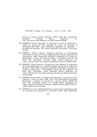 ZETETIKÉ – Cempem – FE – Unicamp – v. 18 n. 34 – jul/dez – 2010
337
Centro de Ciências Sociais Aplicadas, UFRN, Natal (RN). Orientadora:
Bernadete Barbosa Morey. Disponível em:
<ftp://ftp.ufrn.br/pub/biblioteca/ext/bdtd/FranciscoAB.pdf>
28. BARBIZAN, Rosane Desengrini. A matemática na visão de professores e
alunos de escolas da rede municipal de ensino do município de
Arvorezinha/RS. 2009. 137p. Dissertação (Mestrado em Educação) —
Faculdade de Educação, UPF, Passo Fundo (RS). Orientadora: Neiva ignês
Grando
29. BARBOSA, Américo Augusto. Trajetórias hipotéticas de Aprendizagem
relacionadas às razões e às funções trigonométricas visando uma perspectiva
construtivista. 2009. Dissertação (Mestrado Profissional em Ensino de
Matemática) — Centro das Ciências Exatas e Tecnologias, PUC-SP, São
Paulo (SP). Orientador: Armando Traldi Júnior. Disponível em:
<http://www.pucsp.br/pos/edmat/mp/dissertacao/americo_barbosa.pdf>
30. BARBOSA, Olinda Aparecida. Geometria nos livros didáticos de matemática
do ensino fundamental II: o conteúdo triângulo, da década de 1960 até a
década de 2000. 2009. Dissertação (Mestrado Profissional em Ensino de
Ciências e Matemática) — Universidade Cruzeiro do Sul, UNICSUL, São
Paulo (SP). Orientadora: Maria Delourdes Maciel. Disponível em:
<http://200.136.79.4/mestrado/materiais/dissertacoes/Olinda_Aparecida
_Barbosa.pdf>
31. BARBOSA, Sandra Malta. Tecnologias da informação e comunicação, função
composta e regra de cadeia. 2009. 199f. Tese (Doutorado em Educação
Matemática) — Instituto de Geociências e Ciências Exatas, UNESP, Rio
Claro (SP). Orientador: Marcelo de Carvalho Borba. Disponível em:
<http://www.athena.biblioteca.unesp.br/exlibris/bd/brc/33004137031P7
/2009/barbosa_sm_dr_rcla.pdf>
32. BARBOSA, Yuri Osti. Multissignificados de equação: Uma investigação sobre
as concepções de professores de matemática. 2009. 194p. Dissertação
 